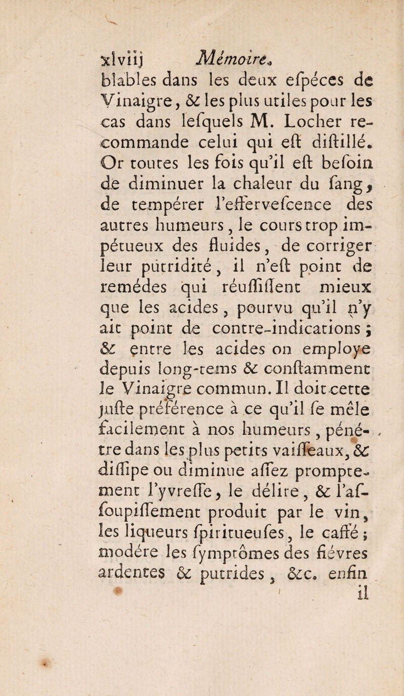 sdvïij Mémoire« blables dans les deux efpéces de Vinaigre, 5e les plus utiles pour les cas dans lefquels M. Locher re¬ commande celui qui eft diftillé. Or toutes les fois qu’il eft befoia de diminuer la chaleur du fang* de tempérer l’eflervefcence des autres humeurs, le cours trop im¬ pétueux des fluides, de corriger leur putridité 5 il n’eft point de remèdes qui réuflîflent mieux que les acides, pourvu qu’il n’y ait point de contre-indications ; entre les acides on employé depuis long-teins & conftamment le Vinaigre commun. Il doit cette jufte préférence à ce qu’il fe mêle facilement à nos humeurs , péné- , tre dans les plus petits vaifleaux, ôC diftipe ou diminue affez prompte¬ ment l’yvrefle, le délire, &; laf- foupiflement produit par le vin, les liqueurs fpiritueufes, le cafté ; modère les fymptômes des fièvres ardentes & putrides 5 &c* enfin