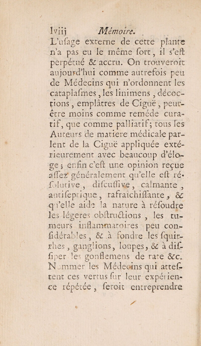 L’ufage externe de cette plante n’a pas eu le même fort , il s’eft perpétué & accru. On trauverort aujourd’hui comme autrefois peu de Médecins qui n’ordonnent les catapl'afmes 5 les linimens 3 décoc¬ tions , emplâtres de Ciguë 5 peur- être moins comme remède cura¬ tif, que comme palliatif; tous les Auteurs de matière médicale par¬ lent de la Ciguë appliquée exté¬ rieurement avec beaucoup d’élo- enfin c'eft une opinion reçue a (Te z* généralement qu’elle eft ré- fbkiuve., difcuffive, calmante, antifeptique., rafraîchiffante ^ ■qu’elle aide la nature à réfoudre les légères obflruélions , les tu¬ meurs inflammatoires peu con- fidérabîes , & .à fondre les fquir- rhes, ganglions, loupes, Se à dif- iîper les gonflemens de rate Sec. N cm mer les Mé de oins qui attes¬ tent ces vertus fur leur expérien-