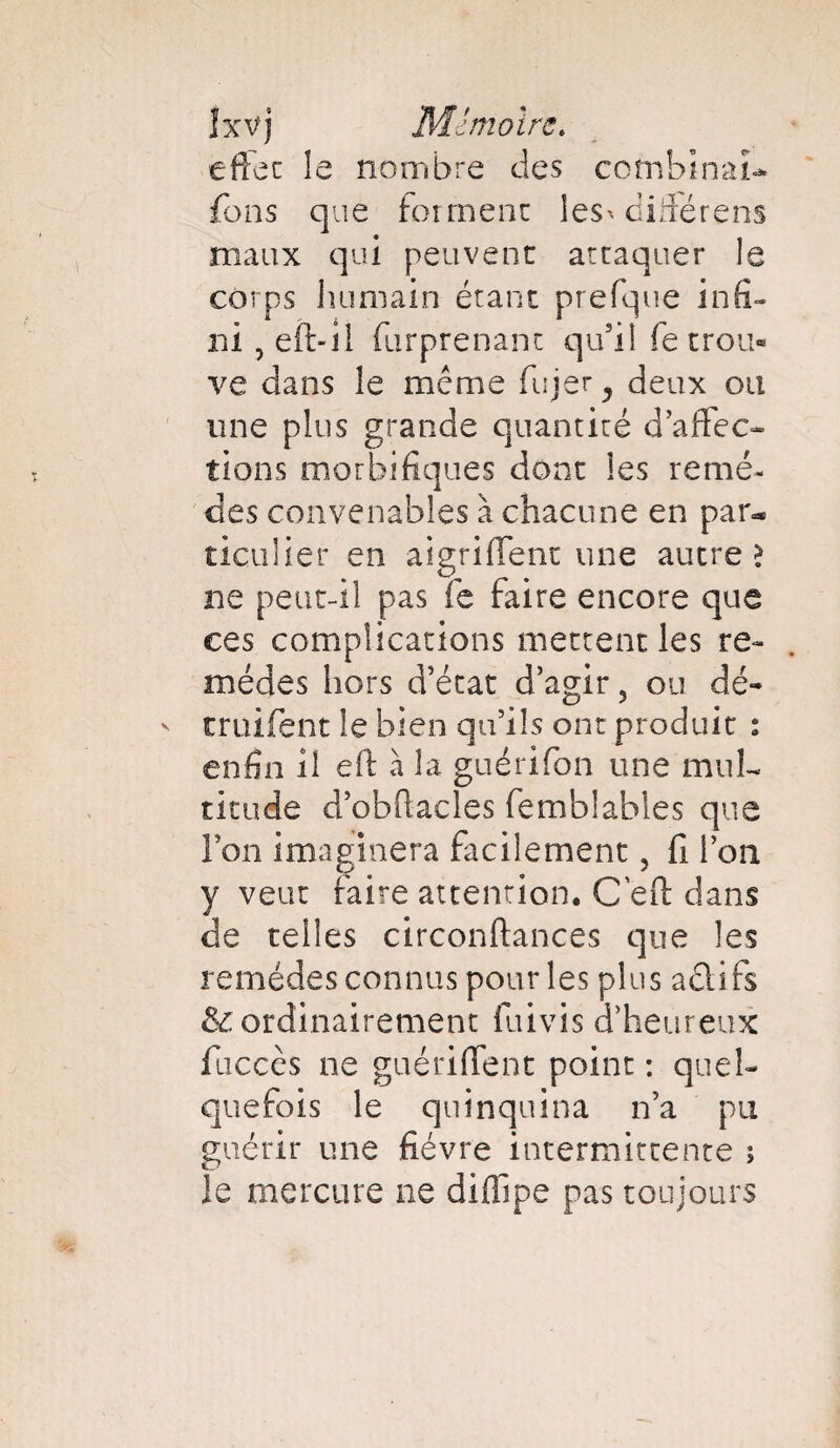 effet le nombre des combinai fbns que forment les* diiîérens maux qui peuvent attaquer le corps humain étant prefque infi¬ ni 5 eft-il (surprenant qu’il fe trou¬ ve dans le meme fujer ^ deux ou une plus grande quantité d’affec- tions morbifiques dont les remè¬ des convenables à chacune en par** ticulier en aigriftent une autres ne peut-il pas fie faire encore que ces complications mettent les re¬ mèdes hors d’état d’agir, ou dé- truifent le bien qu’ils ont produit : enfin il eft à la guérifon une mul¬ titude d’obftacles femblables que l’on imaginera facilement, fi l’on y veut faire attention. C eft dans de telles circonftances que les remèdes connus pour les plus aclifs & ordinairement fuivis d’heureux fticccs ne guériftent point : quel¬ quefois le quinquina n’a pu guérir une fièvre intermittente ; le mercure ne diffipe pas toujours