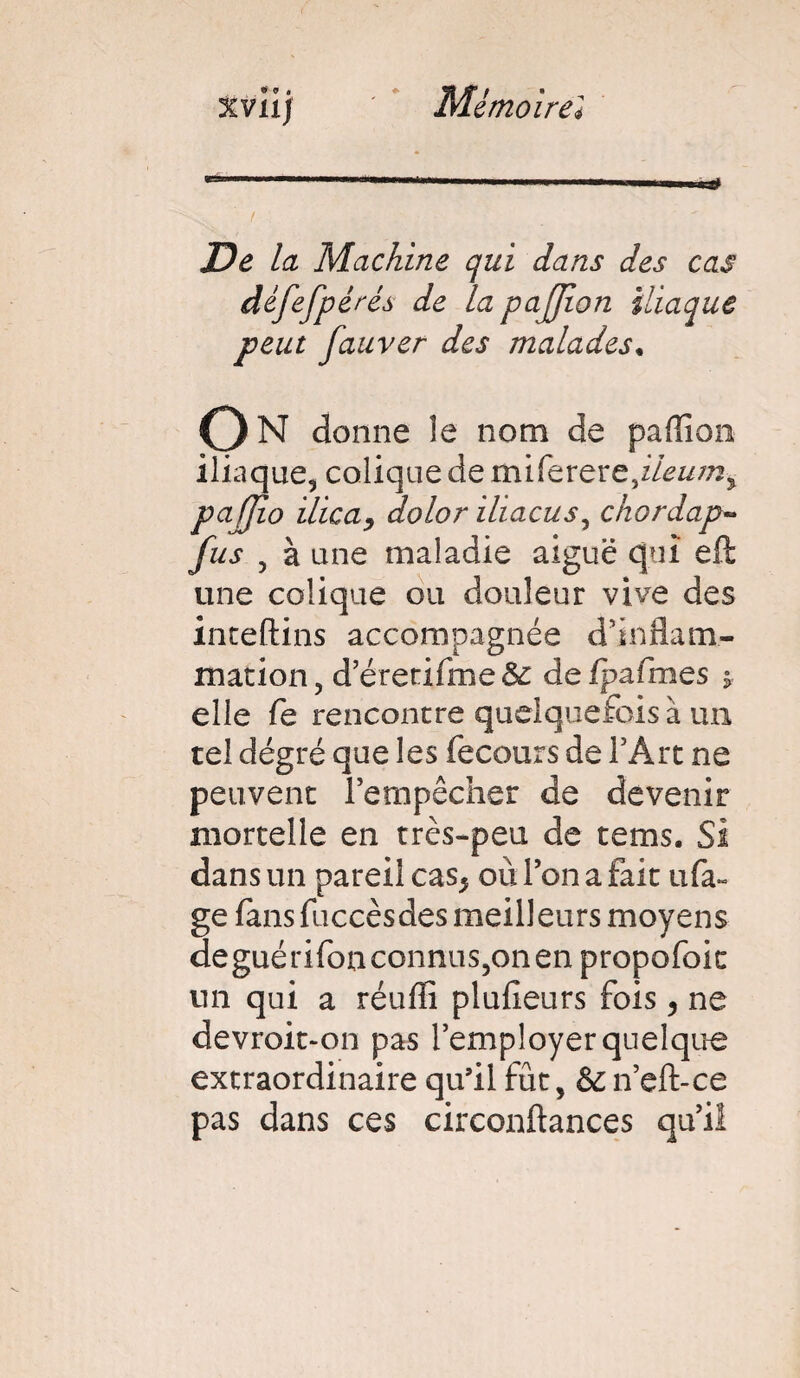 xviij ' e Mémoirel jDe la Machine qui dans des cas défefp ères de la pajjion iliaque peut fauver des malades• O N donne îe nom de paflîon iliaque, colique de miferertfleumy pajjio ilica, dolor iliacus, chordap- fus , à une maladie aiguë qui eft une colique ou douleur vive des inteftins accompagnée d'inflam¬ mation , d’éretifme & de fpztfmes ÿ elle fe rencontre quelquefois à un tel dégré que les fecours de l'Art ne peuvent l’empêcher de devenir mortelle en très-peu de tems. Si dans un pareil cas* où l’on a fait ufa~ ge fans fuccèsdes meilleurs moyens deguérifonconnus,onen propofoic un qui a réuflî plufieurs fois, ne devroit-on pas l’employer quelque extraordinaire qu’il fût, & n’eft-ce pas dans ces circonftances qu’il