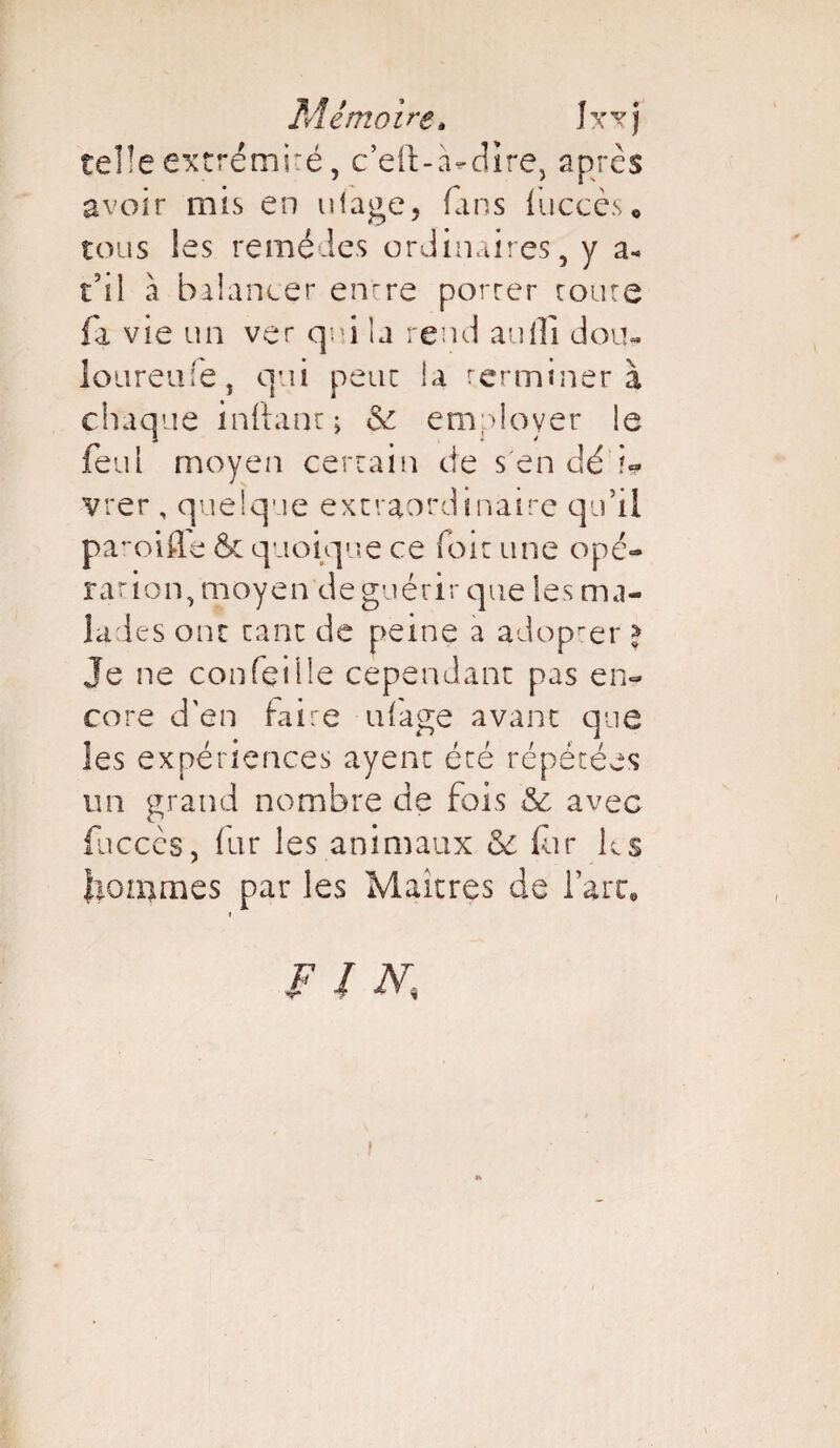 telle extrémité, c’eft-à-dire, après avoir mis en ulage, (ans liiccès, tous les remèdes ordinaires, y a- t'ii à balancer encre porrer coure fa vie un ver qui la rend auiTi don*. loureufe, qui peut la rerminer à chaque inftant; <Se employer le feul moyen certain de s'endé’i* vrer , quelque extraordinaire qu’il pa^oifle 6c quoique ce (bit une opé- ration, moyen de guérir que les ma¬ lades ont tant de peine a adop-er > Je ne conTeille cependant pas en¬ core d'en (aire ufage avant que les expériences ayenc été répétées un grand nombre de fois & avec fuccès, (ur les animaux & for K s honimes par les Maîtres de l’art» » F / AC I