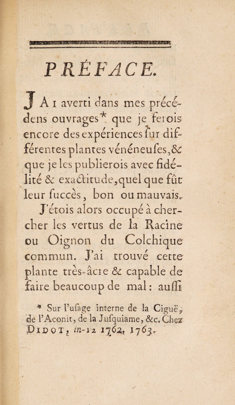 P R Ë FA C E. J Ai averti dans mes précé- dens ouvrages* que je Feiois encore des expériences fur dif¬ férentes plantes vénéoeufes,& que je les publierois avec fidé¬ lité & exa£fitude,quel que fûc leur fuccès, bon ou mauvais.. J’étois alors occupé à cher¬ cher les vertus de la Racine ou Oignon du Colchique commun. J’ai trouvé cette plante très-acte & capable de faire beaucoup de mal : au fit * Sur Pufa-ge interne de la Ciguë 3; de P Aconit, de la Jufquiame, &cc*Ch&% JDxPOX? in-12 1763-