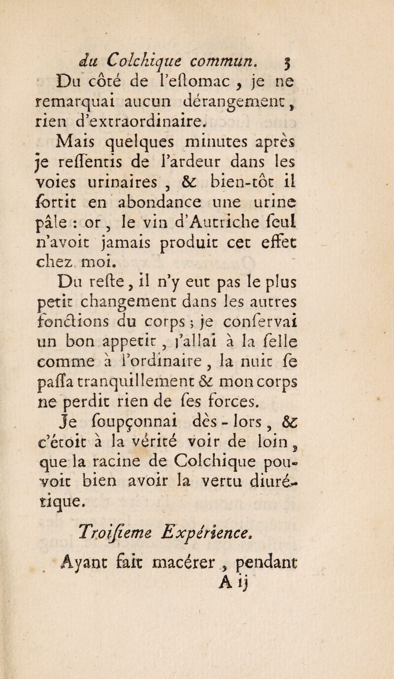 Du côté de l’eftomac , je ne remarquai aucun dérangement * rien d’extraordinaire. Mais quelques minutes après je repentis de l’ardeur dans les voies urinaires , &: bien-toc il fbrtic en abondance une urine pâle : or, le vin d’Autriche feui n’avoit jamais produit cet effet chez moi. Du refte y il n’y eut pas le plus petit changement dans les autres fondions du corps ; je confervai un bon appétit, j’allai à la Telle comme à l’ordinaire, la nuit fe paiïa tranquillement & mon corps ne perdit rien de Tes forces. Je foupçonnai dès - lors 5 Sc c’étoit à la vérité voir de loin, que la racine de Colchique pou¬ voir bien avoir la vertu diuré> tique. Troifieme Expérience. Ayant fait macérer , pendant