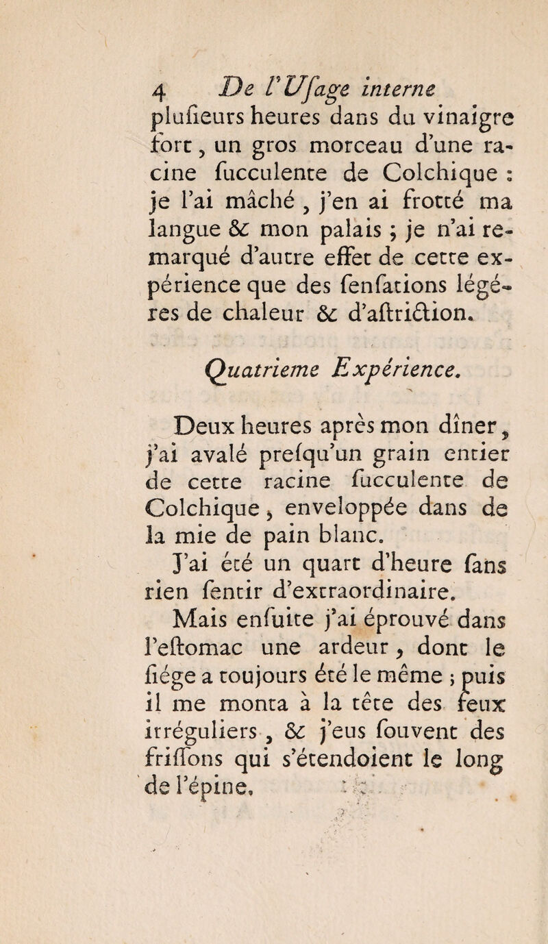 plaideurs heures dans du vinaigre fort 5 un gros morceau d’une ra¬ cine fucculente de Colchique : je l’ai mâché , j’en ai frotté ma langue &: mon palais ; je n’ai re¬ marqué d’autre effet de cette ex¬ périence que des fenfations légè¬ res de chaleur ôc d’aftriêtion. Quatrième Expérience. Deux heures après mon dîner, j’ai avalé prefqu’un grain entier de cette racine fucculente de Colchique > enveloppée dans de la mie de pain blanc. J’ai été un quart d’heure fans rien fentir d’extraordinaire. Mais enfuite j’ai éprouvé dans Feftomac une ardeur 9 dont le fiége a toujours été le même ; puis il me monta à la tête des feux irréguliers , Sc j’eus fouvent des frifTons qui s’étendoient le long de l’épine. : > : .