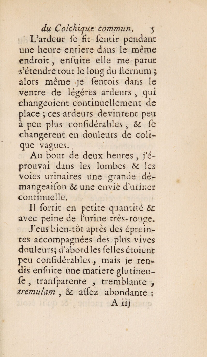 L’ardeur fe fie fentir pendant une heure enciere dans le même endroit 5 enfuite elle me parut s’étendre tout le long du fternum ; alors même *je fentois dans le ventre de légères ardeurs , qui changeoient continuellement de place ; ces ardeurs devinrent peu à peu plus confidérables , & fe changèrent en douleurs de coli¬ que vagues. Au bout de deux heures , j’é¬ prouvai dans les lombes 8c les voies urinaires une grande dé- mangeaifon Sc une envie d’uriner continuelle. Il fortit en petite quantité &c avec peine de l’urine très-rouge. J’eus bien-tôt après des éprein- tes accompagnées des plus vives douleurs; d’abord les Telles étoient peu confidérables, mais je ren¬ dis enfuite une matière glntineu- fe 5 tranfparente * tremblante * tremulam , 6c aflfez abondante :