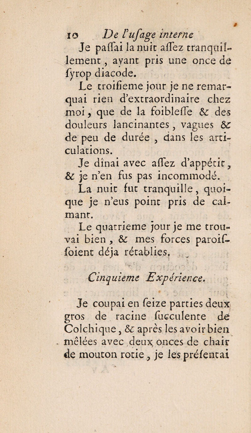 Je paflai la nuit allez tranquîL lement, avant pris une once de fyrop diacode. Le troifieme jour je ne remar¬ quai rien d’extraordinaire chez moi y que de la foibleffe & des douleurs lancinantes , vagues &c de peu de durée , dans les arti¬ culations. Je dînai avec affez d’appétic, & je n’en fus pas incommodé. La nuit fut tranquille, quoi¬ que je n’eus point pris de cal¬ mant. Le quatrième jour je me trou¬ vai bien , & mes forces paroif- foient déjà rétablies, / . ç » • « * *• ' • ' ; , i { e i **' - Cinquième Expérience. Je coupai en feize parties deux gros de racine fucculente de Colchique, après les avoir bien mêlées avec deux onces de chair de mouton rôtie > je les préfentai