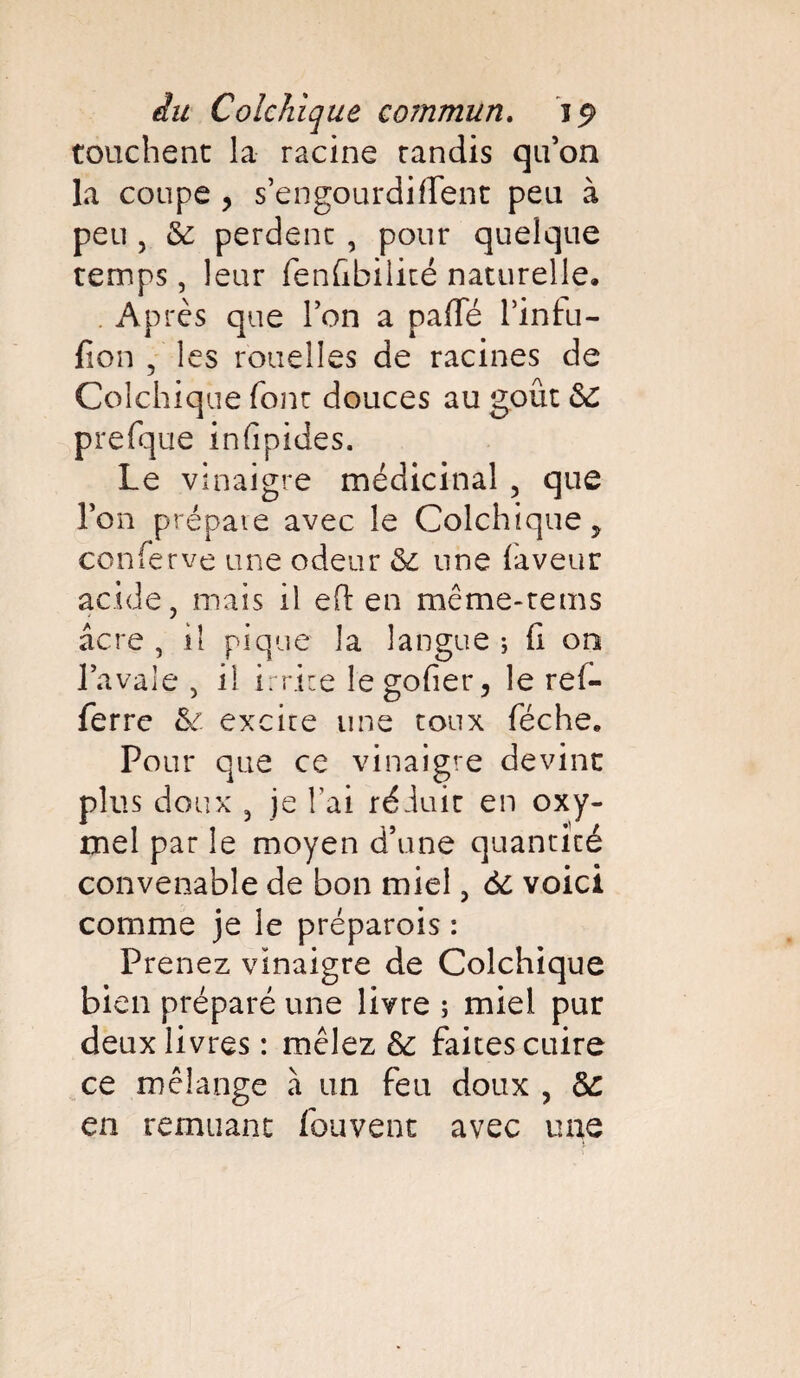 touchent la racine tandis qu’on la coupe , s’engourdirtent peu à peu j 6c perdent , pour quelque temps, leur fenfibilité naturelle. Après que l’on a parte l’infu- fion , les rouelles de racines de Colchique font douces au goût 6C prefque infipides. Le vinaigre médicinal , que Ton prépaie avec le Colchique, conferve une odeur 6c une faveur acide, mais il ert en même-reins âcre , il pique la langue ; fi on l’avale , il irrite le goder, le ref- ferre 6c excite une toux féche. Pour que ce vinaigre devint plus doux , je l’ai réduit en oxy- mel par le moyen d’une quantité convenable de bon miel, 6c voici comme je le préparois : Prenez vinaigre de Colchique bien préparé une livre ; miel pur deux livres : mêlez 6c faites cuire ce mélange à un feu doux , 6c en remuant fouvent avec une