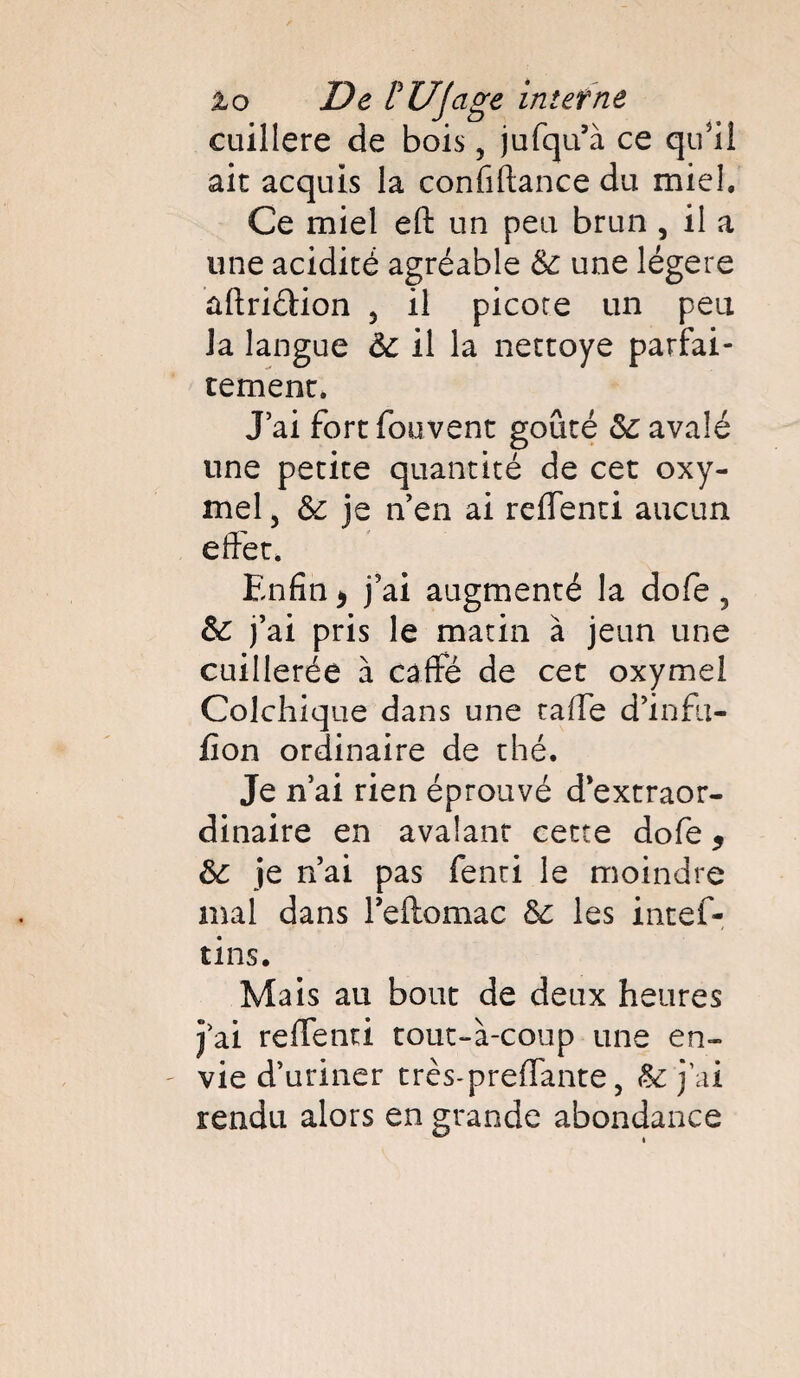 cuillère de bois, jufqu’à ce qu'il ait acquis la confiftance du miel. Ce miel eft un peu brun , il a une acidité agréable 6c une légère ûftriélion 5 il picore un peu la langue 6c il la nettoye parfai¬ tement. J’ai fort fouvent goûté 6c avalé une petite quantité de cet oxy- mel , 6c je n’en ai reflenti aucun effet. Enfin * j’ai augmenté la dofe 5 6c j’ai pris le matin à jeun une cuillerée à càffé de cet oxymel Colchique dans une taffe d’infu- fion ordinaire de thé. Je n’ai rien éprouvé d'extraor¬ dinaire en avalant cette dofe 5 6c je n’ai pas fenti le moindre mal dans l’eftomac 6c les intef- tins. Mais au bout de deux heures j’ai reffenri tout-à-coup une en¬ vie d’uriner très-preffante , & j’ai rendu alors en grande abondance