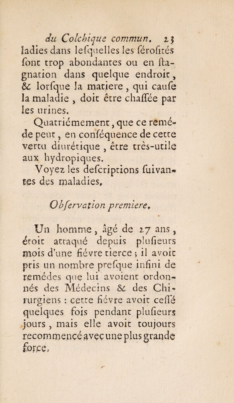 ladies dans lefqnelles les férofités fonc trop abondantes ou en fta- gnation dans quelque endroit s & lorfque !a matière , qui caufe la maladie , doit être chaffée par les urines. Quatrièmement, que ce remé~ de peut, en conféquence de cette vertu diurétique , être très-utile aux hydropiques. Voyez les defcriptions fuivan** tes des maladies, Qbfervaîion première, Un homme 3 âgé de 27 ans, droit atraqué depuis plu fleurs mois d’une fièvre tierce ; il avoir pris un nombre prefque infini de remèdes que lui avoient ordon¬ nés des Médecins des Chi* rurgiens : cette fièvre avoir ce (Té quelques fois pendant plufieurs jours 5 mais elle avoir toujours recommencé avec une plus grande