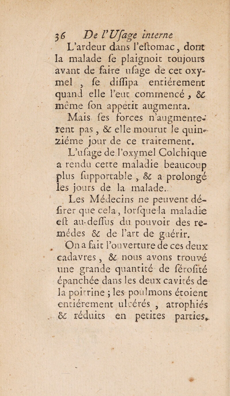 L’ardeur dans l’eftomac, dont la malade fe plaignoit toujours avant de faire ufage de cet oxy- mel 5 fe diffipa entièrement quand elle l’eut commencé , meme fon appétit augmenta. Mais les forces n’augmente^ rent pas ? & elle mourut le quille siéme jour de ce traitement. L’ufage de I’oxymel Colchique a rendu cette maladie beaucoup plus fupportahle * &: a prolongé les jours de la malade.. Les Médecins ne peuvent dé¬ lirer que cela, lorfquela maladie eft au-deffus du pouvoir des re¬ mèdes & de l’art de guérir. On a fait l’on verture de ces deux cadavres 5 &c. nous avons trouvé une grande quantité de férofité épanchée dans les deux cavités de la poitrine ; les poûlmons étoient entièrement ulcérés 3 atrophiés oc réduits en petites parties*