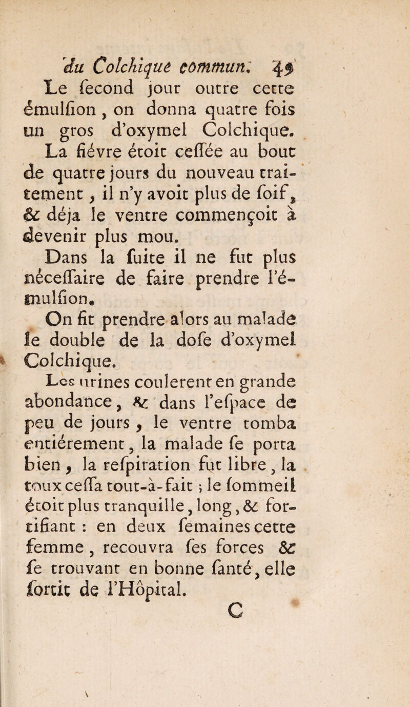 Le fécond jour outre cette émulfion , on donna quatre fois un gros d’oxymel Colchique. La fièvre étoit ceffée au bouc de quatre jours du nouveau trai¬ tement y il n’y avoit plus de foif, & déjà le ventre commençoit à devenir plus mou. Dans la fuite il ne fut plus néceflaire de faire prendre l’é- tnulfion* On fit prendre alors au malade le double de la dofe doxymel Colchique. Les urines coulèrent en grande abondance, ^ dans refpa.ee de peu de jours , le ventre tomba entièrement ? la malade fe porta bien , la refpiration fut libre , la toux ceffa tout-à-fait ; le fommeil étoit plus tranquille, long, &: for¬ tifiant : en deux femaines cette femme , recouvra fes forces &c fe trouvant en bonne fanté,elle forcit de rHôpical. C