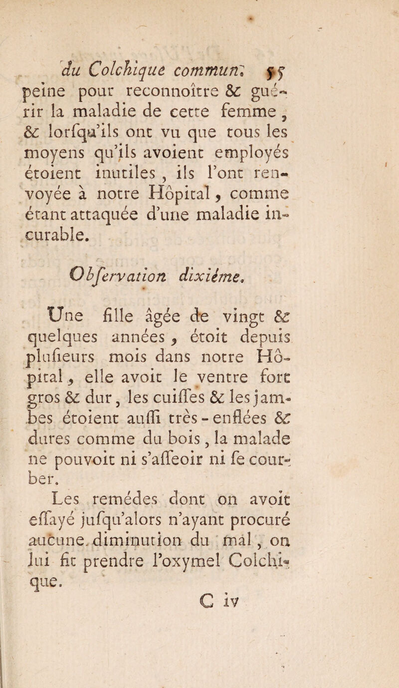 peine pour reconnoître & gué¬ rir la maladie de cette femme , ëc lorfqu ils ont vu que tous les moyens qu’ils avoient employés étoient inutiles , ils l’ont ren¬ voyée à notre Hôpital, comme étant attaquée d’une maladie in¬ curable. 9 • • < Observation dixiéme. Une fille âgée de vingt ëc quelques années * étoit depuis plufieurs mois dans notre Hô¬ pital 5 elle avoir le ventre fore gros ëc dur, les cuiffes & les jam¬ bes étoient au-fli très-enflées ëc dures comme du bois ? la malade ne pouvoir ni s’affeoir ni fe cour¬ ber. Les remèdes dont on avoit eflfayé jufqu’alors n’ayant procuré aucune, diminution du mal , ou lui fit prendre l’oxymel ColchL que.