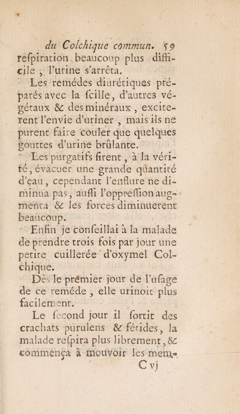 rèfpiracion beaucoup plus diffi¬ cile 5 l’urine s’arrêta. Les remèdes diurétiques pré¬ parés avec la (cille, d’autres vé¬ gétaux & des minéraux , excitè¬ rent l’envie d’uriner , mais ils ne purent faire couler que quelques gouttes d’urine brûlante. O Les purgatifs firent, à la véri¬ té , évacuer une grande quantité d’eau , cependant l’enflure ne di¬ minua pas, auffi l’oppreffionaug¬ menta & les forces diminuèrent beaucoup. Enfin je confeillai a la malade de prendre trois fois par jour une petire cuillerée d’oxymel Col¬ chique, Dès le prémier jour de Tufage de ce remède , elle urinoit plus facilement. Le fécond jour il (omit des crachats purulens & fétides, la malade refpira plus librement ,8£ commença à mouvoir les meni® C vj