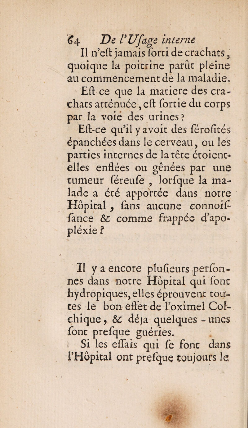 Il n’eft jamais forci de crachats % quoique la poitrine parue pleine au commencement de la maladie. Eft ce que la matière des cra¬ chats atténuée , eft fortie du corps par la voie des urines? Eft-ce qu’il y avoit des férofités épanchées dans le cerveau, ou les parties internes de la tête étoieno» elles enflées ou gênées par une tumeur féreufe , lorfque la ma¬ lade a été apportée dans notre Hôpital 9 fans aucune connoif lance &C comme frappée d’apo- pléxie ? Il y a encore pîufieurs perfon- nés dans notre Hôpital qui fonc hydropiques, elles éprouvent tou¬ tes le bon effet de Foximel Col¬ chique y déjà quelques - unes font prefque guéries. Si les efiais qui fe font dans THôpical ont prefque toujours le