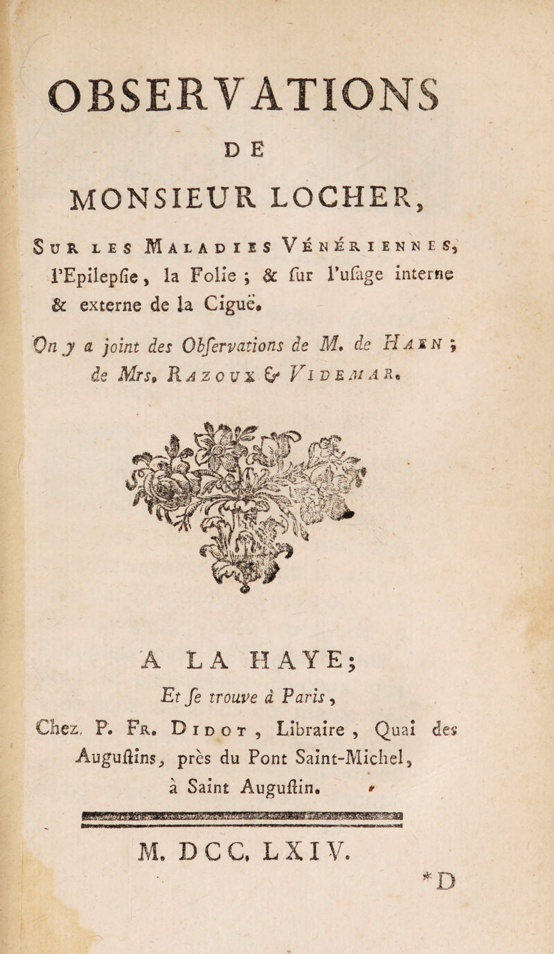 OBSERVATIONS D E MONSIEUR LOCHER, Sur les Maladies Vénériennes, rEpilepfie, la Folie ; & fur l’ufàge interne & externe de la Ciguë. On j a joint des Obferv citions de M, de H as N ; de Mrs9 Ha z o u x Vi v e m a r* A LA HAYE; Et fe trouve à Paris, Chez, P. Fr. D i d o t , Libraire , Quai dey AugufHns, près du Pont Saint-Michel, à Saint AugufHn. *