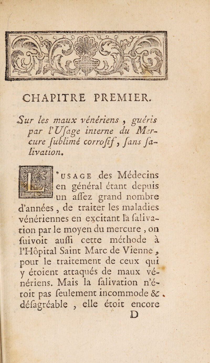 CHAPITRE PREMIER, Sur les maux vénériens y guéris par VUfage interne du Mer¬ cure fublimé corrojif y fans ja~ livation. 0 usage des Médecins en général étant depuis un allez grand nombre vénériennes en excitant îafaliva- tion par le moyen du mercure , on fiiivoit aufli cette méthode à PHôpital Saint Marc de Vienne P pour le traitement de ceux qui y étoient attaqués de maux vé¬ nériens. Mais la falivation n’é- toit pas feulement incommode <$c * défagréable , elle étoit encore i