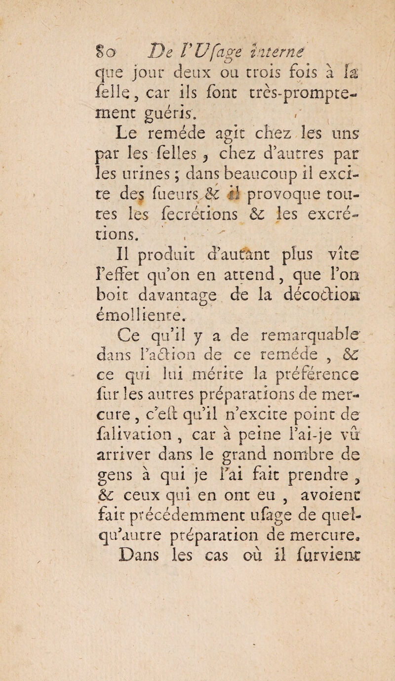 que jour deux ou crois fois à {% felle, car ils font très-prompte- rnenc guéris. Le remède agit chez les uns par les Telles 3 chez d’autres par les urines ; dans beaucoup il exci¬ te des fueurs.êz il provoque cou¬ res les fecrécions & les excré¬ tions. Il produit d’autant plus vite l’effet qu’on en attend, que l’on boit davantage de la décothoia émolliente. Ce qu’il y a de remarquable dans facHon de ce remède , &£ ce qui lui mérite la préférence fur les autres préparations de mer¬ cure , c’eit qu’il n’excite point de falivation , car à peine Fai-je vu arriver dans le grand nombre de gens à qui je Fai fait prendre 3 &c ceux qui en ont eu , avoienc fait précédemment ufage de queî- qu’autre préparation de mercure» Dans les cas où il furvieat