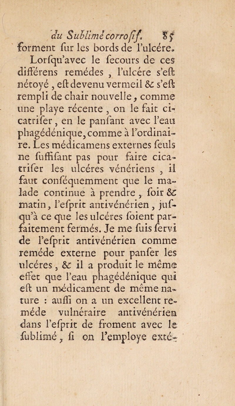 forment fur les bords de l’ulcére* Lorfqu’avec le fecours de ces différens remèdes , l’ulcére s’eft nétoyé , eft devenu vermeil & s’eft rempli de chair nouvelle, comme une playe récente , on le fait ci* catrifer, en le panfant avec l’eau phagédénique,comme à l’ordinai¬ re. Les médicamens externes feuls ne fuffifant pas pour faire cica- trifer les ulcères vénériens , il faut conféquemment que le ma¬ lade continue à prendre , foir &C matin, l’efprit antivénérien, juf- qu’à ce que les ulcères foient par¬ faitement fermés. Je me fuis fervi de l’efprit antivénérien comme remède externe pour panfer les ulcères 3 &c il a produit le même effet que l’eau phagédénique qui eft un médicament de même na¬ ture : aufïi on a un excellent re¬ mède vulnéraire antivénérien dans l’efprit de froment avec le fublimé, fi on l’employé exté-