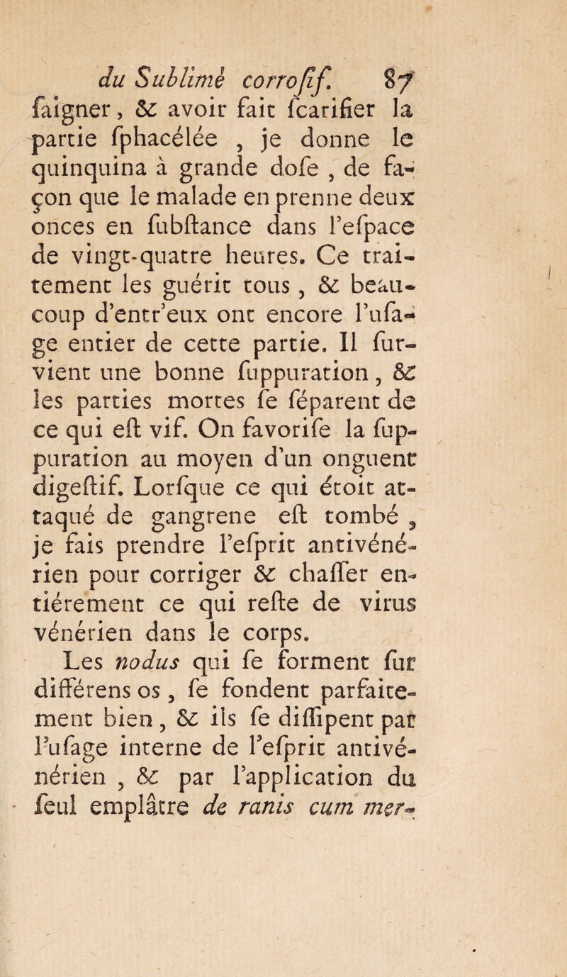 faigner, 6c avoir fait fcarifier la partie fphacélée , je donne le quinquina à grande dofe , de fa¬ çon que le malade en prenne deux onces en fubftance dans refpace de vingt-quatre heures. Ce trai¬ tement les guérit tous, 6c beau¬ coup d’entr’eux ont encore l’ufa- ge entier de cette partie. Il fur- vient une bonne fuppuration ? 6c les parties mortes fe féparent de ce qui eft vif. On favorife la fup¬ puration au moyen d’un onguent digeftif. Lorfque ce qui étoit at¬ taqué de gangrené eft tombé , je fais prendre l’efprit antivéné¬ rien pour corriger 6c chafler en¬ tièrement ce qui refte de virus vénérien dans le corps. Les nodus qui fe forment fur différens os, fe fondent parfaite¬ ment bien ? 6c ils fe difïîpent par lufage interne de Tefprit antivé¬ nérien , 6c par l’application du - feul emplâtre de remis cum mer*