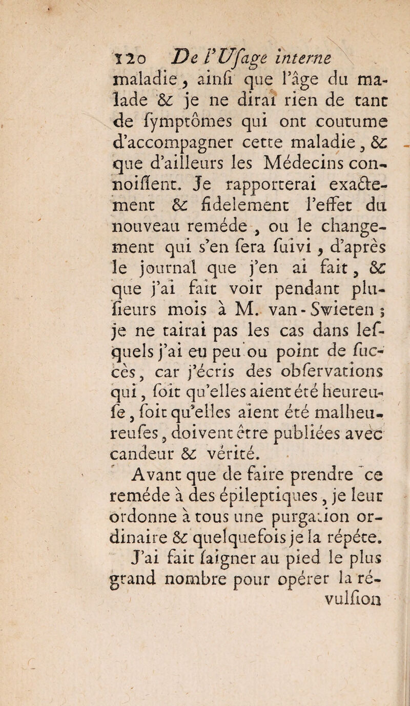 maladie > ainfi que l’âge du ma¬ lade 5c je ne dirai rien de tant de fymptômes qui ont coutume d’accompagner cette maladie 3 5c que d’ailleurs les Médecins con- noifïent. Je rapporterai exacte¬ ment 5c fi de le ment l’efFet du nouveau remède , ou le change¬ ment qui s’en fera fuivi, d’après le journal que j’en ai fait 3 5c que j’ai fait voir pendant plu- fieurs mois à M. van-Swieteni je ne tairai pas les cas dans lef- quels j’ai eu peu ou point de fuc- cès, car j’écris des obfervations qui, foit qu’elles aient été heureu- fe, foit qu’elles aient été malheu- reufes 9 doivent être publiées avec candeur 5e vérité. Avant que de faire prendre ce remède à des épileptiques 5 je leur ordonne à tous une purgation or¬ dinaire 5c quelquefois je la répété. J’ai fait laigner au pied le plus grand nombre pour opérer la ré- vulfioa