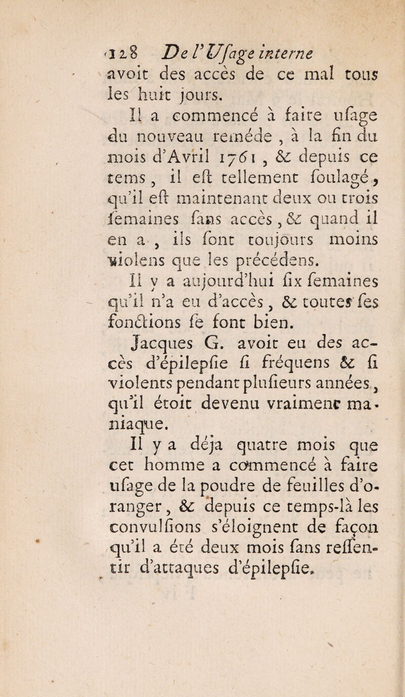 avoir des accès de ce mal tous les huit jours. Il a commencé à faire ufage du nouveau remède , à la fin du mois d5 Avril 1761 5 <$c depuis ce rems, il eft tellement foulagé, qu’il eft maintenant deux ou trois femaines fans accès, 6c quand il en a , ils font toujours moins Tiiolens que les précédées. Il y a aujourd’hui fix femaines qu’il n’a eu d’accès, 5c router fies fondions fie font bien. Jacques G. avoit eu des ac¬ cès d’épilepfie fi fréquens 5c fi violents pendant plufieurs années, qufil étoic devenu vraiment ma- iliaque. Il y a déjà quatre mois que cet homme a commencé à faire ufage de la poudre de feuilles d’o¬ ranger , 5c depuis ce temps-la les convu!fions s’éloignent de façon qu’il a été deux mois fans reffen- tir d’attaques d’épilepfîe»