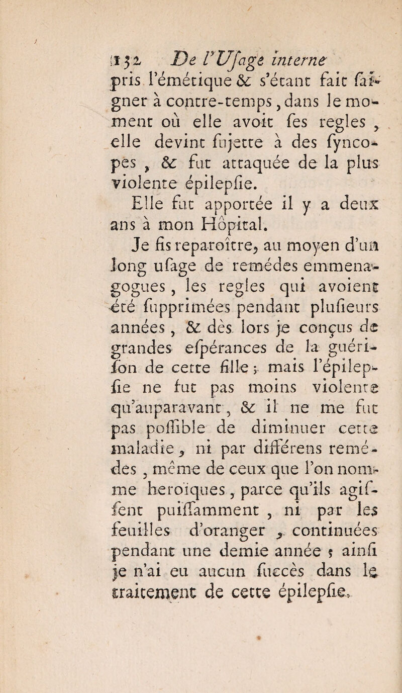 :ï 5- De rUJagâ interne pris l’émétique Se s’étant fait fai- gner à contre-temps, dans Je mo¬ ment où elle avoir Tes réglés , elle devint fu jette à des fynco* pes 9 Se fut attaquée de la plus violente épilepfie. Elle fut apportée il y a deux ans à mon Hôpital. Je fis reparaître* au moyen d’un long ufage de remèdes emmena*- gogues, les réglés qui avoienf été fupprimées pendant plufieurs années , Se dès lors je conçus de grandes efpérances de la guéri¬ don de cette fille ; mais l’épilep- fie ne fut pas moins violente qifauparavant 5 Se il ne me fut pas poffible de diminuer cette maladie 3 ni par diffère ns remè¬ des 3 même de ceux que Fon nom*- me héroïques, parce qu’ils agifi- fent puiffamment 5 ni par les feuilles d’oranger x continuées pendant une demie année 5 ainfi je n’ai eu aucun fuccès dans le iraitement de cette épilepfie.