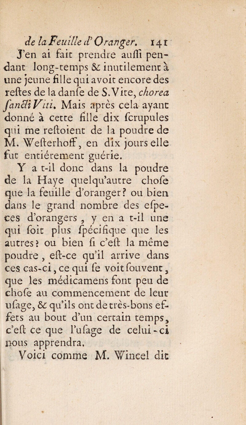 J’en ai fait prendre aufli pen¬ dant long-temps 5c inutilement à une jeune fille qui avoir encore des reftes de la danfe de S. Vire, chorea fancliViti• Mais après cela ayant donné à cette fille dix fcrupules qui me reftoient de la poudre de M. Wefterhoff, en dix jours elle fut entièrement guérie. Y a t-il donc dans la poudre de la Haye quel qu’autre chofe que la feuille d’oranger? ou bien dans le grand nombre des efpe- ces d’orangers ? y en a t-il une qui foie plus fpécifique que les autres? ou bien fi c’eft la même poudre , eft-ce qu’il arrive dans ces cas-ci, ce qui fe voit fouvent, que les médicamens font peu de chofe au commencement de leur ufage, 6c qu’ils ont de très-bons ef¬ fets au bout d’un certain temps, c’eft ce que l’ufage de celui-ci nous apprendra. Voici comme M. Wince! dit