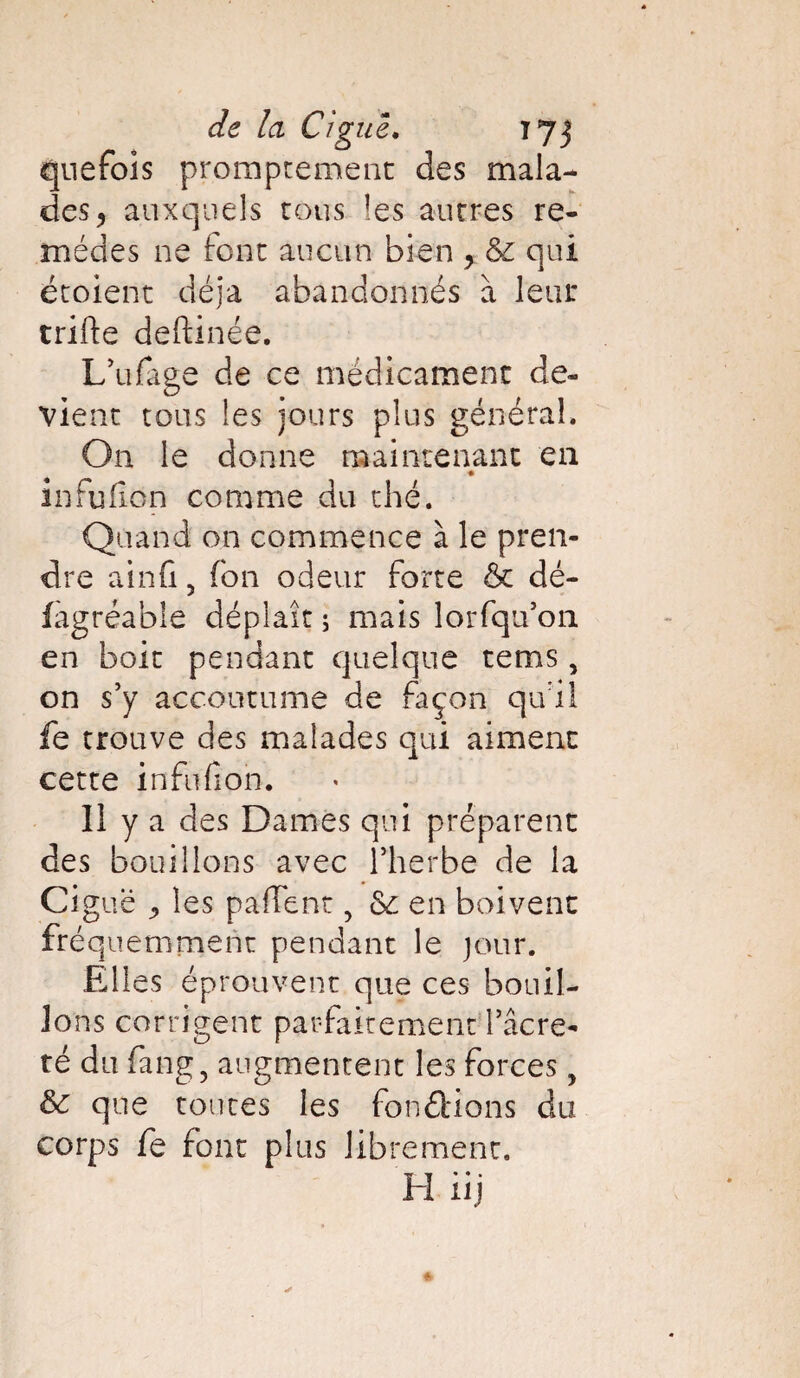 quefois promptement des mala¬ des , auxquels tous les autres re¬ mèdes ne font aucun bien y qui étoient déjà abandonnés à leur trifte deftinée. L’ufage de ce médicament de¬ vient tous les jours plus général. On le donne maintenant en infufion comme du thé. Quand on commence à le pren¬ dre ainfi 5 fbn odeur forte & dé- fagréable déplaît ; mais lorfqu’on en boit pendant quelque tems, on s’y accoutume de façon qu i 1 fe trouve des malades qui aiment cette infufion. 11 y a des Dames qui préparent des bouillons avec l’herbe de la Ciguë les partent, en boivent fréquemment pendant le jour. Elles éprouvent que ces bouil¬ lons corrigent parfaitement l’âcre- té du fang, augmentent les forces, & que toutes les fondions du corps fe font plus librement. H xij