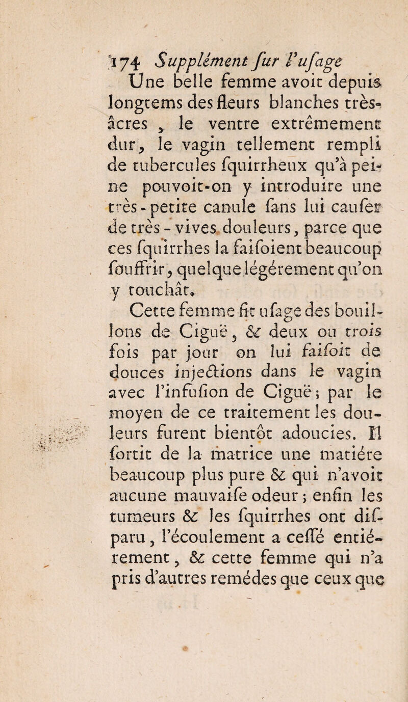 ) 174 Supplément fur l’ufage Une belle femme avoir depuis longcems des fleurs blanches très- âcres > le ventre extrêmement durj le vagin tellement rempli de tubercules fquirrheux qu5à pei¬ ne pouvoir-on y introduire une très- petite canule fans lui caufer de très - vives douleurs, parce que ces fquirrhes la faifoient beaucoup fouffrir^ quelque légèrement qu’on y touchât* Cette femme fit ufage des bouil¬ lons de Ciguë 5 Se deux ou trois fois par jour on lui falfok de douces injeètions dans le vagin avec l’infufion de Ciguë; par le moyen de ce traitement les dou¬ leurs furent bientôt adoucies. Il fortit de la matrice une matière beaucoup plus pure ôc qui n’a voit aucune mauvaife odeur ; enfin les tumeurs Se les fquirrhes ont dif- paru 5 l’écoulement a cefle entiè¬ rement , Se cette femme qui n5a pris d’autres remèdes que ceux que