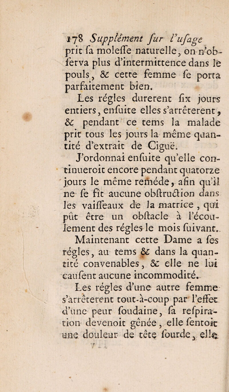 prie fa moieffe naturelle, on n’ob- lèrva plus d’intermittence dans le pouls, 8c cette femme fe porta parfaitement bien. Les régies durèrent fix jours entiers, enfuite elles s’arrêtèrent, & pendant ce tems la malade prit tous les jours la même quan» tiré d’extrait de Ciguë. J’ordonnai enfuite qu’elle con- tinueroit encore pendant quatorze jours le même remède, afin qu’il ne fe fît aucune obflruêtion dans les vaiffeaux de la matrice , qui pût être un obftacle à l’écou- iement des régies le mois fuivant.. Maintenant cette Dame a fes régies, au tems 8c dans la quan¬ tité convenables, & elle ne lui caufent aucune incommodité. Les régies d’une autre femme s’arrêtèrent tout-à-coup par l’effet d’une peur foudaine, fa refpira- tion devenoit gênée, elle fentoît une douleur de tête fourde, el!^.