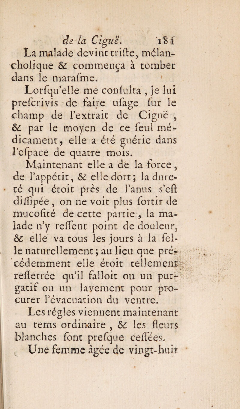 de la Ciguë. i S i La malade devint trifte, mélan- cholique 6c commença à tomber dans le marafme. 1 Lorfqu’elle me conlulta , je lui prefcrivis de faire ufage fur le champ de l’extrait de Ciguë 5 6c par le moyen de ce feu! mé¬ dicament, elle a été guérie dans l’efpace de quatre mois. Maintenant elle a de la force, de l’appétit, 6c elle dort; la dure¬ té qui étoit près de l’anus s’eft diffîpée , on ne voit plus fortir de mucofité de cette partie ,, la ma¬ lade n’y reflent point de douleur, 6c elle va tous les jours à la fel- le naturellement ; au lieu que pré¬ cédemment elle étoit tellement r reflerrée qu’il falloit ou un pur¬ gatif ou un lavement pour pro¬ curer l’évacuation du ventre. Les régies viennent maintenant au tems ordinaire , 6c les fleurs blanches font prefque cefiëes. Une femme âgée de vingt-huit