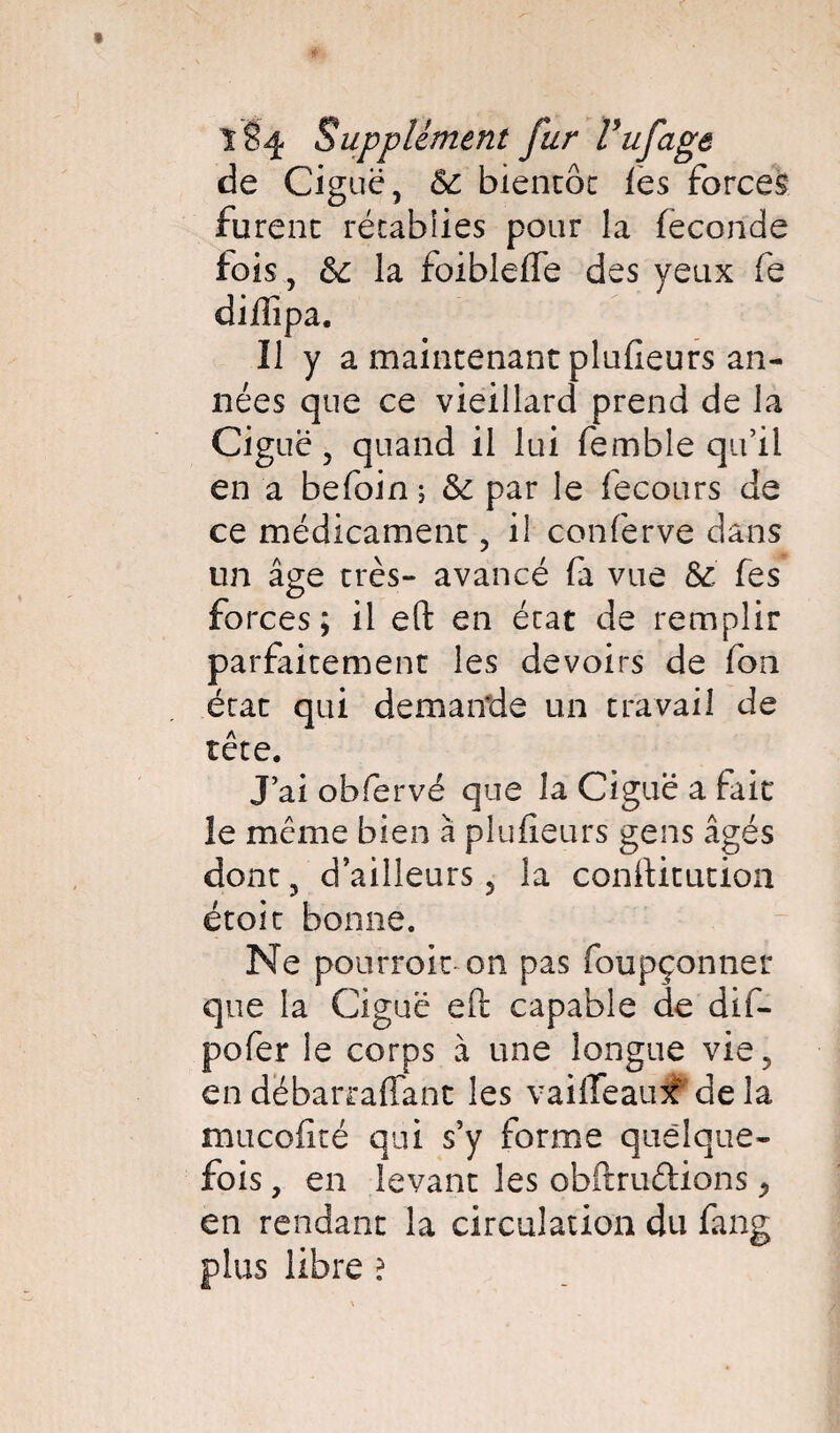 de Ciguë, &c bientôt les forces furent rétablies pour la féconde fois, & la foibleffe des yeux fe diflîpa. Il y a maintenant plufieurs an¬ nées que ce vieillard prend de la Ciguë, quand il lui femble qu’il en a befoin ; & par le fecours de ce médicament, il conferve dans un âge très- avancé fa vue & fes forces; il eft en état de remplir parfaitement les devoirs de fon état qui demande un travail de tête. J’ai obfervé que la Ciguë a fait le même bien à plufieurs gens âgés dont, d’ailleurs 5 la conftitution étoit bonne. Ne pourroit on pas foupçonner que la Ciguë eft capable de dif- pofer le corps à une longue vie, en dëbarraflant les vaiffeaufMela mucofité qui s’y forme quelque¬ fois , en levant les obftruftions ^ en rendant la circulation du fang plus libre ?