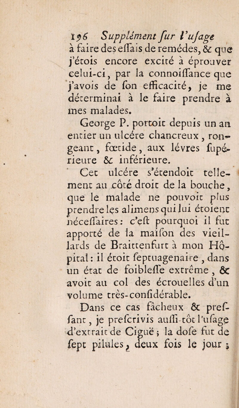 à faire des effais de remèdes, & que j ecois encore excité à éprouver celui-ci, par la connoiffance que j’avois de fon efficacité, je me déterminai à le faire prendre à mes malades. George P. porcoic depuis un an entier un ulcère chancreux , rom» géant, fœtide, aux lèvres fupé- rieure 6c inférieure. Cec ulcère s^écendoit telle¬ ment au côté droit de la bouche, que le malade ne pouvoir plus prendre lçs alimens qui Jui étaient néceflaires ; c’eft pourquoi il fut apporté de la maifon des vieil¬ lards de Braittenfurt à mon Hô¬ pital: il écoit feptuagenaire , dans un état de foiblelfe extrême , fit avoir au col des écrouelles d’un volume très-confidérable. Dans ce cas fâcheux & pref- fane, je preferivis auffi-tôtfufage d’extrait de Ciguë; la dofe fut de fept pilules, deux fois le jour %