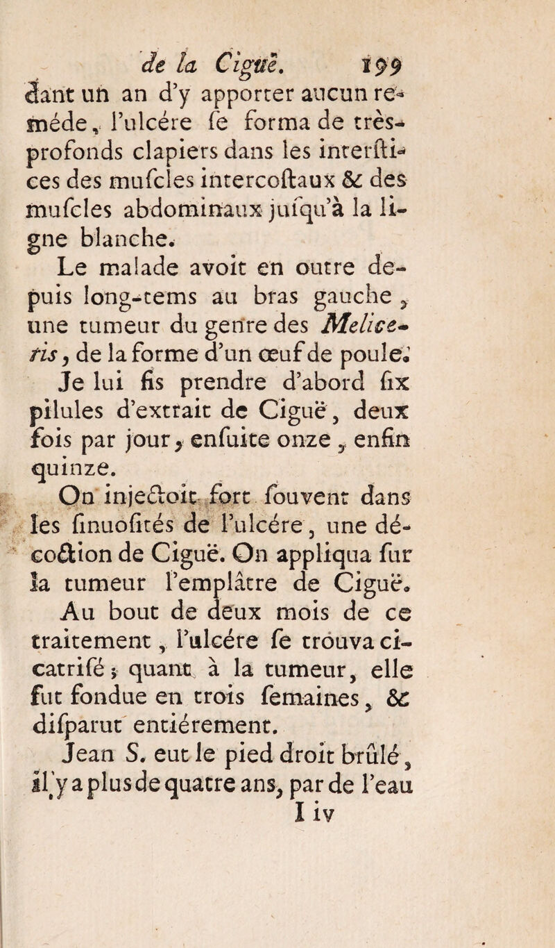 cfant un an d’y apporter aucun re« méde, l’ulcère fe forma de très- profonds clapiers dans les inrerlti- ees des mufcles intercoftaux & des mufcles abdominaux jufqu’à la li¬ gne blanche. Le malade avoir en outre de¬ puis long-tems au bras gauche , une tumeur du genre des Melice- ris j de la forme d’un œuf de poule. Je lui fis prendre d’abord fix pilules d’extrait de Ciguë , deux fois par jour 9 enfuite onze y enfin quinze. On inje&oit fort fouvent dans les fmuofités de l’ulcére , une dé- eo&ion de Ciguë. On appliqua fur la tumeur l’emplâtre de Ciguë. Au bout de deux mois de ce traitement r Tulcére fe trouva ci- catrifé, quant à la tumeur, elle fut fondue en trois femaines % 6c difpamt entièrement. Jean S. eut le pied droit brûlé, Uy a plus de quatre ans, par de l’eau Iiv