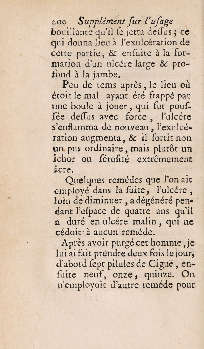 bouillante qu’il fe jetta deflus ; ce qui donna lieu à l’exulcération de cette partie 3 & enfuite à la for¬ mation d’un ulcère large pro¬ fond à la jambe. Peu de tems après , le lieu ou étoic le mal ayant été frappé pat une boule à jouer, qui fur pouf- fée delfus avec force , l’ulcére s’enflamma de nouveau, l’exulcé- ration augmenta, &: il fortit non un pus ordinaire , mais plutôt un ichor ou férofité extrêmement âcre. Quelques remèdes que l’on aie employé dans la fuite, l’ulcére , loin de diminuer , a dégénéré pen¬ dant l’efpace de quatre ans qu’il a duré en ulcère malin , qui ne cédoirà aucun remède. Après avoir purgé cet homme, je lui ai fait prendre deux fois le jour, d’abord fept pilules de Ciguë , en- fuite neuf, onze, quinze. On n’empîoyoit d’autre remède pour