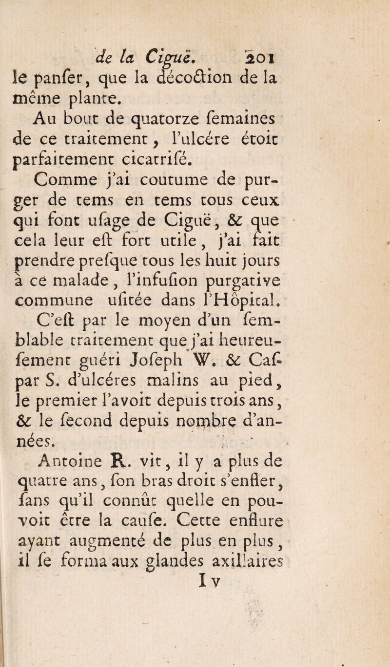 îe panfer, que la décoûion de la même plante. Au bout de quatorze femaines de ce traitement, f ulcère étoit parfaitement cicatrifé. Comme j ai coutume de pur¬ ger de tems en tems tous ceux qui font ufage de Ciguë, & que cela leur eft fort utile, j'ai fait prendre prefque tous les huit jours à ce malade, l’infulion purgative commune uficée dans l'Hôpital. C’eft par le moyen d’un fem- blable traitement que j ai heureu- fement guéri Jofeph W. ôc Ca£ par S. d’ulcéres malins au pied, îe premier lavoir depuis trois ans, & le fécond depuis nombre d’an¬ nées. Antoine R. vit, il y a plus de quatre ans, fon bras droit s'enfler, fans qu'il connût quelle en pou¬ voir être la caufe. Cette enflure ayant augmenté de plus en plus, il fe forma aux glandes axillaires Iv