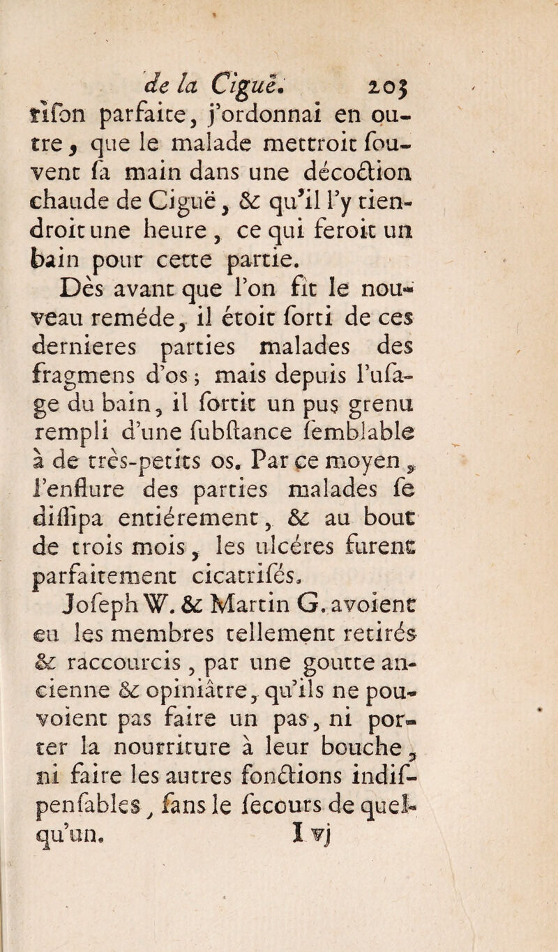 ïifon parfaite, j’ordonnai en ou¬ tre , que le malade mettroit fou- vent fa main dans une décodion chaude de Ciguë, &: qu’il Y y tien- droit une heure , ce qui feroit un bain pour cette partie. Dès avant que Ton fit le nou¬ veau remède, il étoit forti de ces dernieres parties malades des fragmens d’os ; mais depuis l’ufa- ge du bain, il fortit un pus grenu rempli d’une fubflance femblable à de très-petits os. Par ce moyen 9 l’enflure des parties malades fe diflipa entièrement, &; au bout de trois mois, les ulcères furent parfaitement cicatrifés, JofephW.& Martin G.avoienc eu les membres tellement retirés raccourcis, par une goutte an¬ cienne &£ opiniâtre, qu’ils ne pou- voient pas faire un pas , ni por¬ ter la nourriture à leur bouche, ni faire les autres fondions indif- penfables, fans le fecours de quel¬ qu’un. I