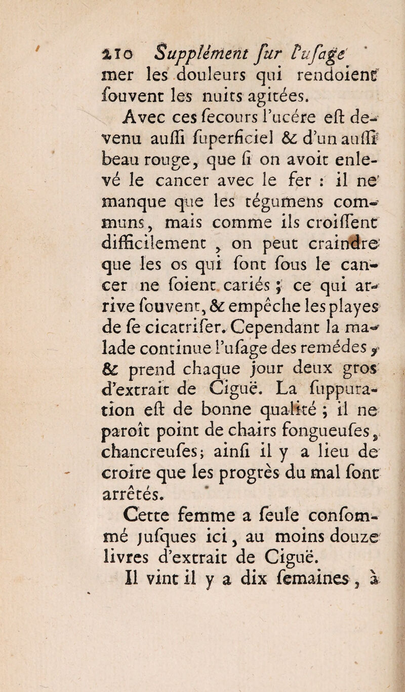 mer les douleurs qui rendoient fouvent les nuits agitées. Avec ces fecours l’ucére eft de¬ venu auffi fuperficiel &dunauflï beau rouge, que fi on avoir enle¬ vé le cancer avec le fer : il ne' manque que les tégumens com¬ muns, mais comme ils croiftent difficilement , on peut craindre- que les os qui font fous le can¬ cer ne foienr cariés ; ce qui ar¬ rive fouvent, & empêche les playes de fe cicatrifer. Cependant la ma¬ lade continue i’ufage des remèdes * Sc prend chaque jour deux gros d’extrait de Ciguë. La fuppura- tîon eft de bonne qualité ; il ne paroît point de chairs fongueufes chancreufes; ainfi il y a lieu de croire que les progrès du mal font arrêtés. Cette femme a feule confom- mé jufques ici, au moins douze livres d’extrait de Ciguë. Il vint il y a dix femaines, à