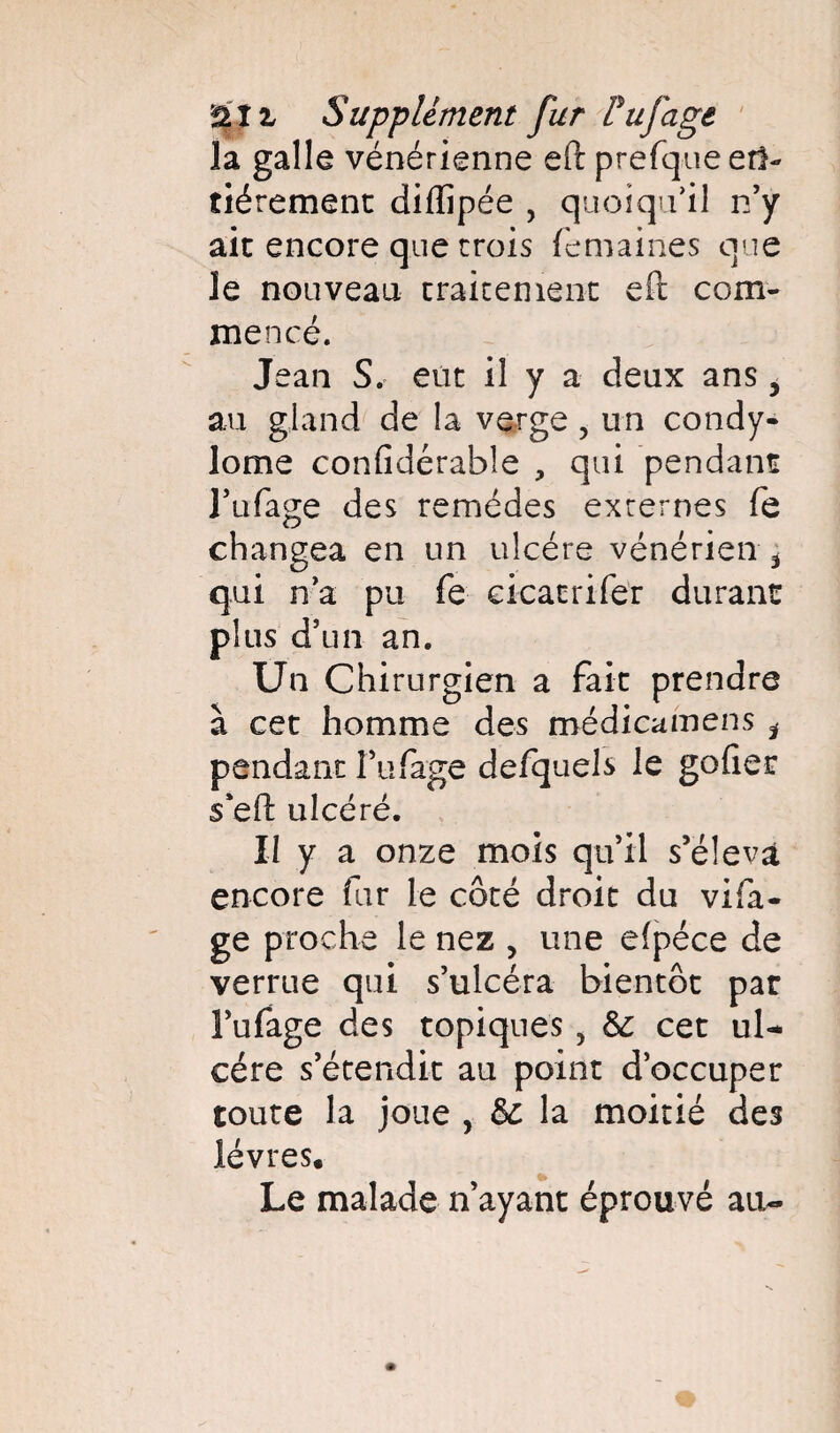 la galle vénérienne efl: prefque erl- tiérement dilïipée , quoiqu’il n’y ait encore que trois femaines que le nouveau traitement eft com¬ mencé. Jean S. eut il y a deux ans, au gland de la verge, un condy¬ lome confidérabîe , qui pendant l’ufage des remèdes externes fe changea en un ulcère vénérien i qui n’a pu fe eicaerifer durant plus d’un an. Un Chirurgien a fait prendre à cet homme des médicamens i pendant î’ufage defquels le gofiet 5*eft ulcéré. Il y a onze mois qu’il s’élevât encore fur le côté droit du vifa- ge proche le nez , une efpéce de verrue qui s’ulcéra bientôt par î’ufage des topiques, & cet ul¬ cère s’étendit au point d’occuper toute la joue , & la moitié des lèvres. Le malade n’ayant éprouvé au-