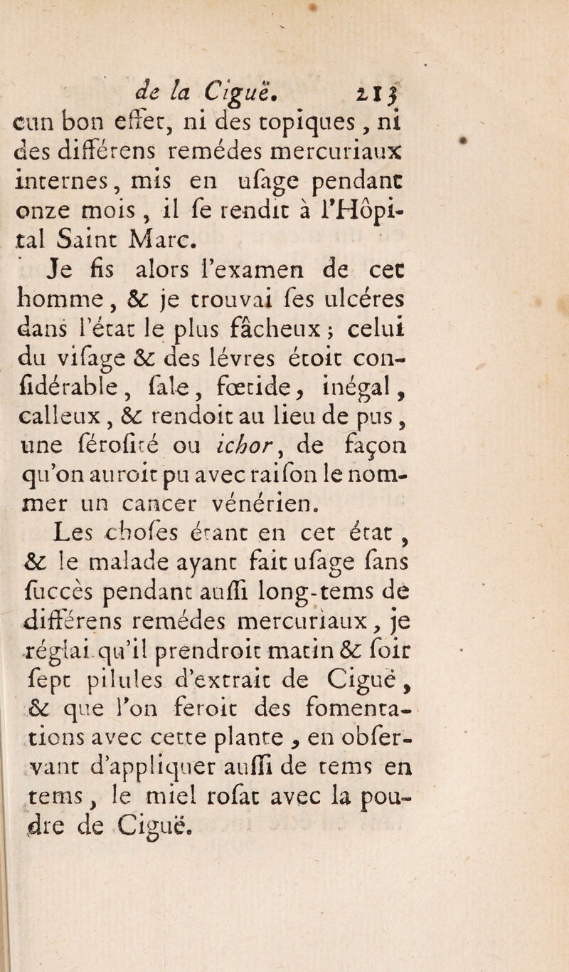 de la c;g uë, ii} cnn bon effet, ni des topiques, ni des différens remèdes mercuriaux internes, mis en ufage pendant onze mois, il fe rendit à l’Hôpi¬ tal Saint Marc. Je fis alors l’examen de cet homme, Se je trouvai Tes ulcères dans l’état le plus fâcheux ; celui du vifage Se des lèvres étoit con- fidérable, faie, fœtide* inégal, calleux , Se rendoit au lieu de pus , une féroficé ou ichor, de façon qu’on auroit pu avec raifon le nom¬ mer un cancer vénérien. Les chofes étant en cet état, Se le malade ayant fait ufage fans fuccès pendant auffi long-tems de différens remèdes mercuriaux, je réglai.qu’il prendroit matin Se foir fept pilules d’extrait de Ciguë, Se que Ton feroit des fomenta¬ tions avec cette plante , en obfer- vant d’appliquer auffi de tems en tems, le miel rofat avec la pou¬ dre de Ciguë.