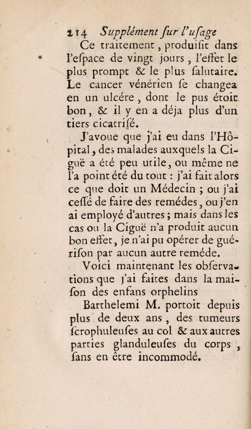 Ce traitement , produifit dans l’efpace de vingt jours, l’effet le plus prompt & le plus falutaire. Le cancer vénérien fe changea en un ulcère , dont le pus étoic bon, & il y en a déjà plus d’un tiers cicatrifé. J’avoue que j’ai eu dans l’Hô¬ pital , des malades auxquels la Ci¬ guë a été peu utile, ou même ne l’a point été du tout : j’ai fait alors ce que doit un Médecin ; ou j’ai ceffé de faire des remèdes, ou j’en ai employé d’autres ; mais dans les cas ou la Ciguë n’a produit aucun bon effet, je n’ai pu opérer de gué- rifon par aucun autre remède. Voici maintenant les ohferva* tions que j’ai faites dans la mai- fon des enfans orphelins Barthelemi M. portoit depuis plus de deux ans , des tumeurs fcrophuleufes au col & aux autres parties glanduleufes du corps % fans en être incommodé.