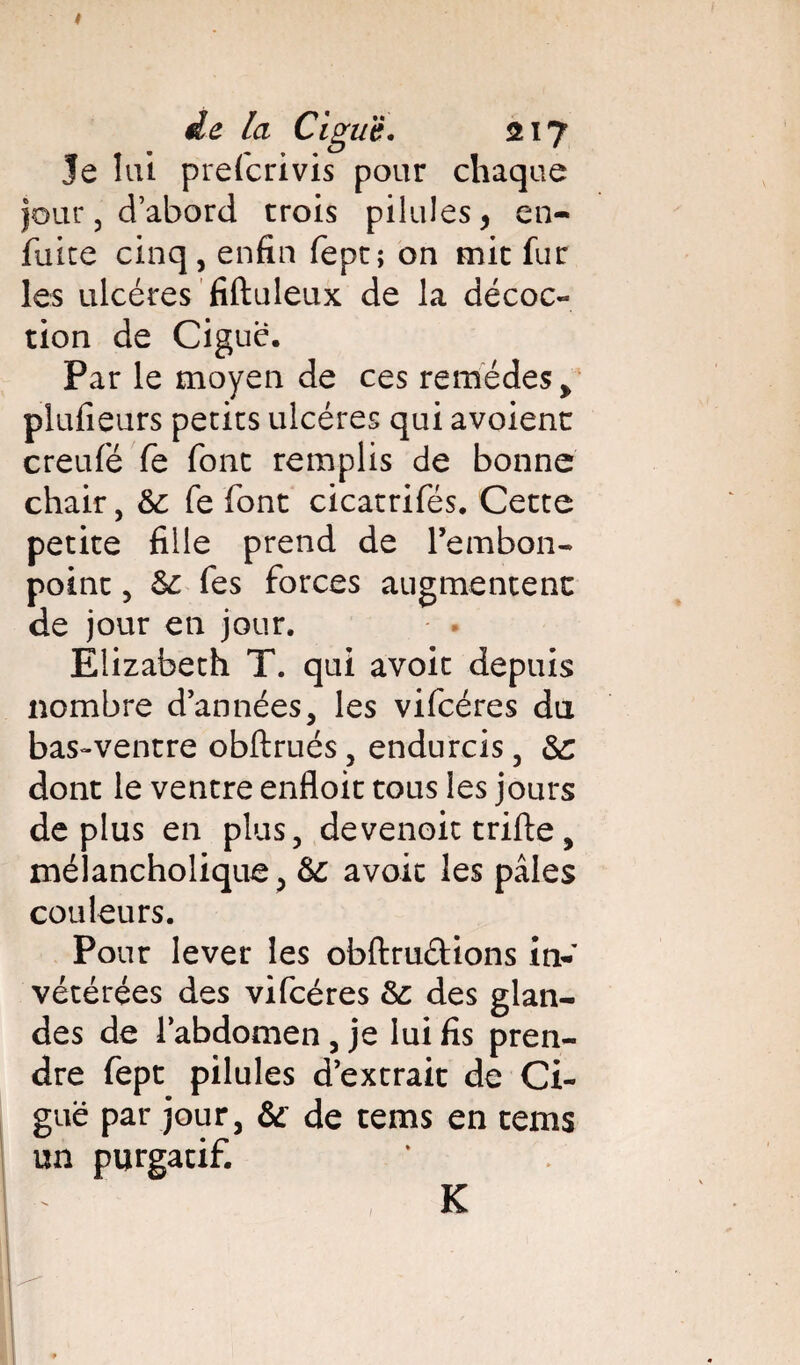 de la Ciguë. 217 Je lui prefcrivis pour chaque jour, d’abord trois pilules, en- fuite cinq, enfin fept; on mit fur les ulcères fiftuleux de la décoc- tion de Ciguë. Par le moyen de ces remèdes > plufieurs petits ulcères qui avoient creufé fe font remplis de bonne chair, &c fe font cicatrifès. Cette petite fille prend de l'embon¬ point , Sc fes forces augmentent de jour en jour. Elizabeth T. qui avoit depuis nombre d’années, les vifcéres du bas-ventre obftrués, endurcis, &: dont le ventre enfloit tous les jours déplus en plus, devenoit trille, méiancholique, &C avoit les pâles couleurs. Pour lever les obftrudions in¬ vétérées des vifcéres &: des glan¬ des de l’abdomen , je lui fis pren¬ dre fept pilules d’extrait de Ci¬ guë par jour, & de tems en tems un purgatif. K