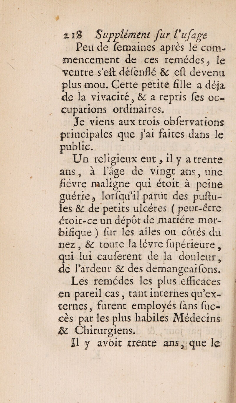 Peu de femaines après le com¬ mencement de ces remèdes 5 le ventre s’eft défenflé & eft devenu plus mou. Cecce petite fille a déjà de la vivacité , &: a repris fes oc¬ cupations ordinaires. Je viens aux trois obfervations principales que j’ai faites dans le Un religieux eut * il y a trente ans , à l’âge de vingt ans, une fièvre maligne qui ètoit à peine guérie 9 lorfqu’il parut des pullu¬ les de petits ulcères ( peut-être étok-ce un dépôt de matière mor¬ bifique ) fur les ailes ou côtés du nez , & toute la lèvre fupérieure , .qui lui cauferent de la douleur, de Fardeur & des demangeaifons. Les remèdes les plus efficaces en pareil cas, tant internes qu’ex¬ ternes, furent employés fans fuc- cès par les plus habiles Médecins &c Chirurgiens. Il y avoit trente ansx que le