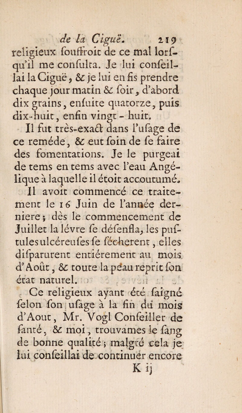 religieux fouffroit de ce mal lorf- qu il me confulra. Je lui confeiî- lai la Ciguë ? & je lui en fis prendre chaque jour matin & foir , d’abord dix grains, enluite quatorze, puis dix-huit, enfin vingt - huit. Il fut très-exaél dans Tufage de ce remède, eut foin de fe faire des fomentations. Je le purgeai de tems en tems avec l’eau Angé¬ lique à laquelle il étoit accoutumé,, 11 avoir commencé ce traite¬ ment le i6 Juin de l’année der¬ nière ; dès le commencement de Juillet la lèvre fe défenfla, les puf* tulesulcéreufes fe féeherent, elles difparurent entièrement au mois à3 Août, &c toute la pëati reprit fon état naturel. ) : Ce religieux ayant écé faigné félon fon ufage à la fin dû mois d’Aout, Mr. Vogl Confeiller de fanté, &: moi, trouvâmes le fa.ng de bonne qualité ; malgré cela je lui confeillai de continuer encore K ij