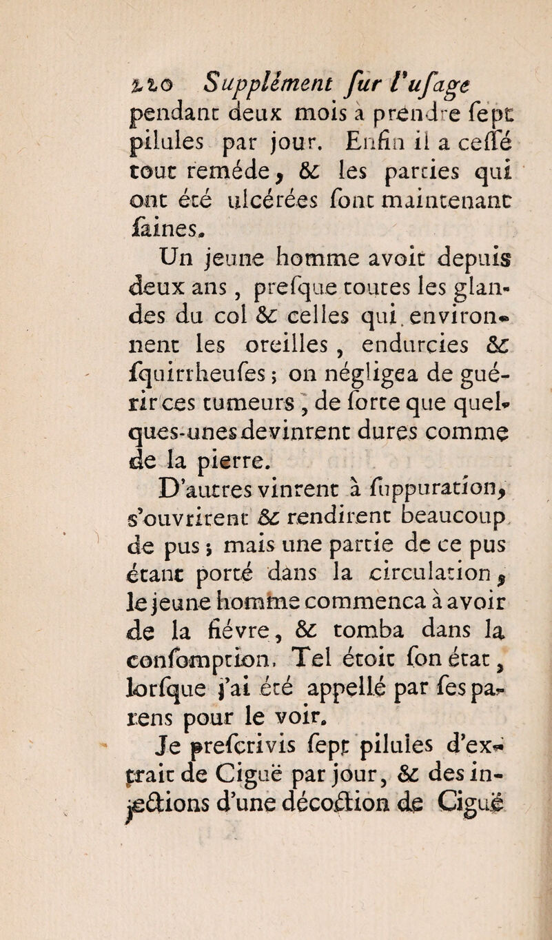 pendant deux mois a prendre fept pilules par jour. Enfin ii a ceffé tout remède, &; les parties qui ont été ulcérées font maintenant faines» Un jeune homme avoir depuis deux ans, prefque toutes les glan¬ des du col &: celles qui.environ* nent les oreilles , endurcies fquirrheufes ; on négligea de gué¬ rir ces tumeurs , de forte que quel* ques-unes devinrent dures comme de la pierre. D’autres vinrent à fuppuration, s’ouvrirent &c rendirent beaucoup de pus j mais une partie de ce pus étant porté dans la circulation, le jeune homme commença à avoir de la fièvre, & tomba dans la confomption. Tel étoit fonétat, lorfque j’ai été appelle par fes pa- rens pour le voir. Je preferivis fepjt pilules d’ex* fraie de Ciguë par jour, & désin¬ flations d’une décoflion de Ciguë