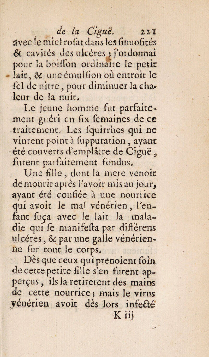 üvcc le miel rofat dans les finuofités & cavités des ulcères s j’ordonnai pour la boiflon ordinaire le périt * laie, &: uneémullîon où entroit le fel de nitre , pour diminuer la cha« leur de la nuit- Le jeune homme fut parfaite¬ ment guéri en fix femaines de ce traitement- Les fquirrhes qui ne vinrent point à fuppuration , ayant été couverts d’emplâtre de Ciguë ^ furent pa:faitement fondus. Une fille, dont la mere venoic de mourir après l’avoir mis au jour* ayant été confiée à une nourrice qui avoir le mal vénérien, len- fane fuça avec le lait la mala¬ die qui fe manifefta par différais ulcères, &: par une galle vénérien¬ ne fur tout le corps. Dès que ceux qui prenoient foin de cette petite fille s’en furent ap- perçus, ils la retirèrent des mains de cette nourrice ; mais le virus vénérien avoir dès lors infeâé Kiij