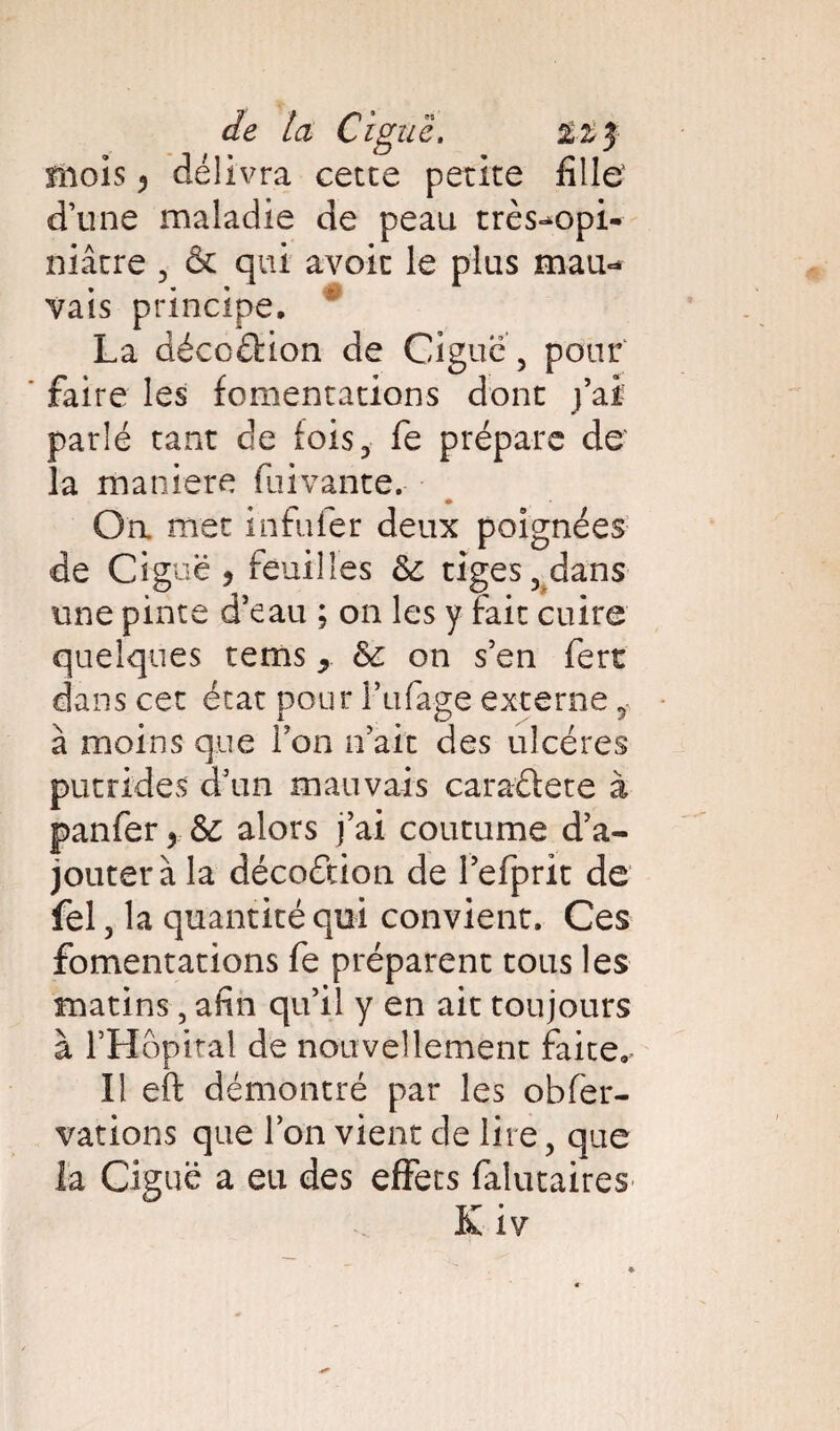 de ta Ci g uc. izy mois ? délivra cette petite fille' d’une maladie de peau très-opi¬ niâtre 3 & qui avoir le plus mau<* vais principe, # La déccéHon de Ciguë , pour faire les fomentations dont j’ai parlé tant de fois3 fe prépare de' la maniéré fuivante. Oa met infufer deux poignées de Ciguë ? feuilles & tiges 3 dans une pinte d’eau ; on les y fait cuire quelques rems 9 &£ on s’en fert dans cet état pour l’ufage externe ÿ à moins que l’on n’ait des ulcères putrides d’un mauvais caraûete à panfer > alors j’ai coutume d’a¬ jouter à la décoétion de l’efprit de fel 3 la quantité qui convient. Ces fomentations fe préparent tous les matins, afin qu’il y en ait toujours à rHôpital de nouvellement faite. Il eft démontré par les obfer- vations que l’on vient de lire 5 que la Ciguë a eu des effets falutaires