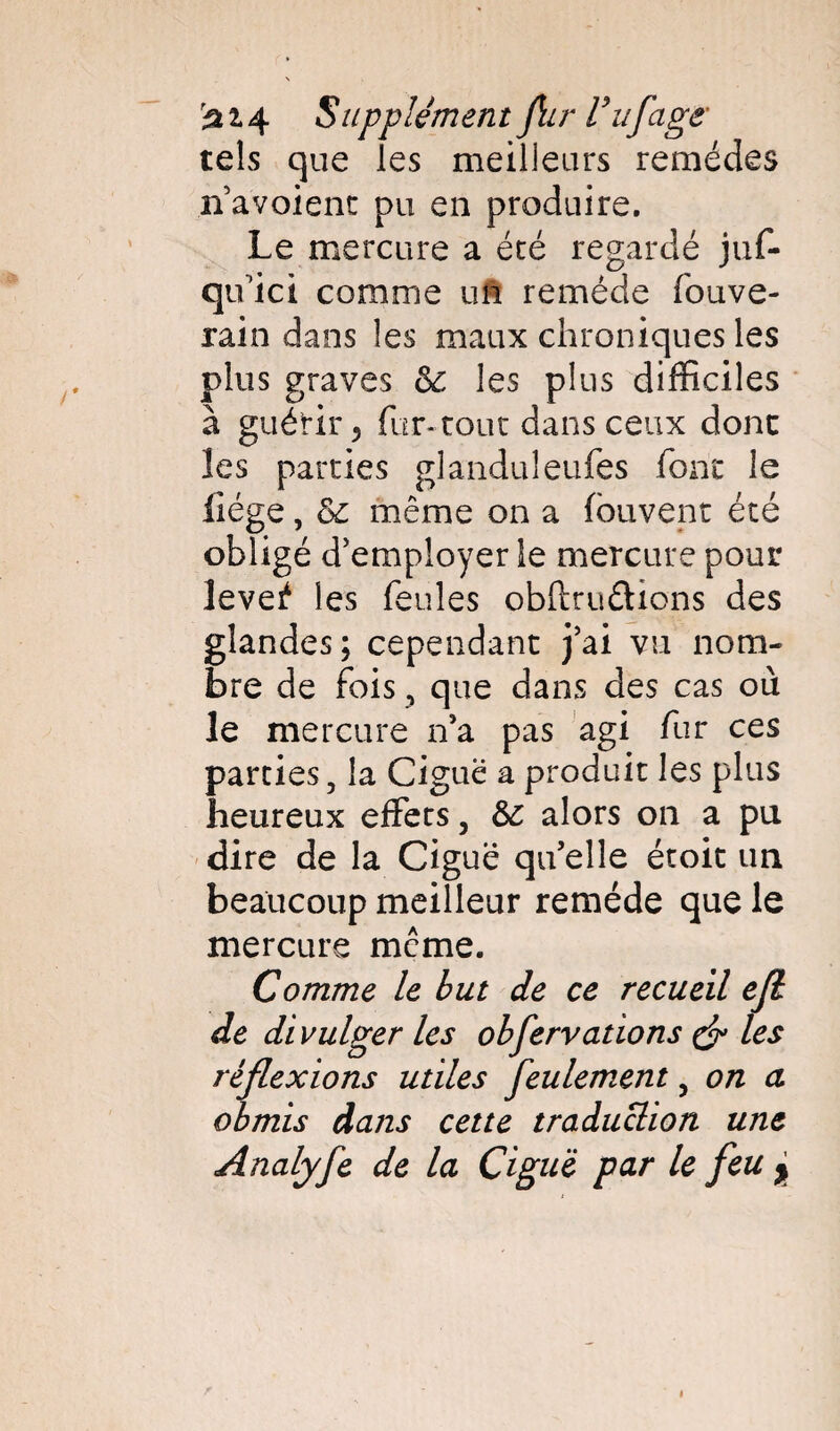 tels que les meilleurs remèdes navoient pu en produire. Le mercure a été regardé juf- qifici comme un remède fouve- rain dans les maux chroniques les plus graves & les plus difficiles à guérir y fur-roue dans ceux donc les parties glanduleufes font le liège, &c même on a fou vent été obligé d'employer le mercure pour levei4 les feules obftru&ions des glandes; cependant j’ai vu nom¬ bre de fois, que dans des cas où le mercure n’a pas agi fur ces parties, la Ciguë a produit les plus heureux effets, 6c alors on a pu dire de la Ciguë qu’elle étoit un beaucoup meilleur remède que le mercure meme. Comme le but de ce recueil efl de divulger les obfervations çf les réflexions utiles feulement, on a obmis dans cette traduction une Analyfe de la Ciguë par le feu >