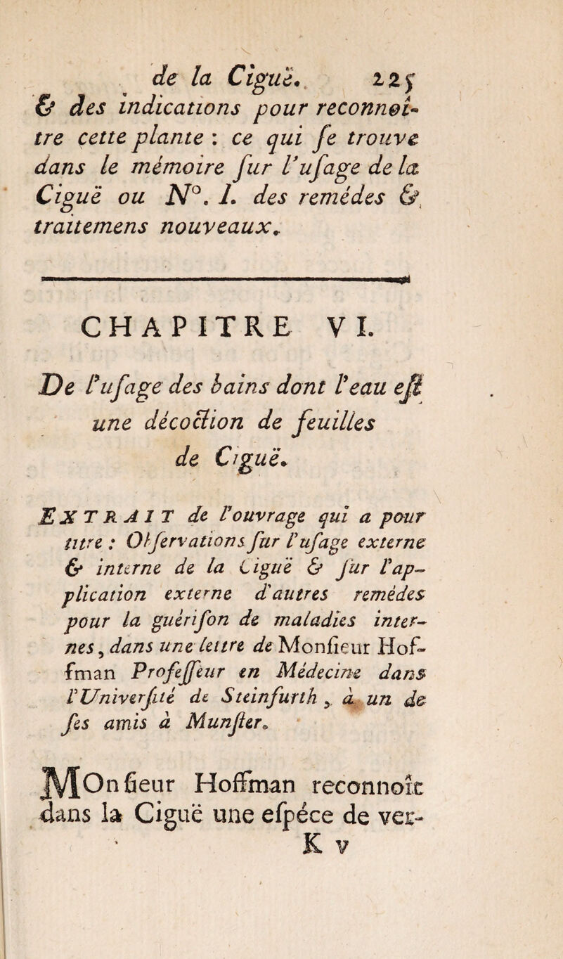 & des indications pour reconnei- plante : /e trouve dans le mémoire fur l’ufage de la Cig uë ou N°. L des remèdes & traitemens nouveaux* a—.,—.n ■ ■ ■-- ' -.' mrnjü CHAPITRE VI. De Vufage des bains dont l'eau efi. une décoction de feuilles de Ciguë. EXTRAIT de- l’ouvrage qui a pour titre : Olfervations fur l'ufage externe & interne de la Ligué & fur Vap¬ plication externe d'autres remèdes pour la guérifon de maladies inter¬ nes, dans une lettre de Monfieur Hof¬ fman Profejfeur en Médecine dans VUniverfité de. Steinfurth 5. à, un d& fes amis à Munfer» JVÎOn fleur Hoffman reconnoîc Hans la Ciguë une efpéce de vec-