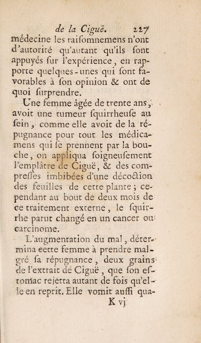 médecine les raifomneme'ns n’ont d'autorité qu’au tant qu’ils font appuyés fur l’expérience, en rap¬ porte quelques-unes qui font fa¬ vorables à fon opinion 6c ont de quoi furprendre. Une femme âgée de trente ansf » avoit une tumeur fquirrheufe au fein ^ comme elle avoit de la ré¬ pugnance pour tout les médica- mens qui fe prennent par la bou¬ che, on appliqua foigneufement l'emplâtre de Ciguë, 6c des com- preiles imbibées d’une décoélion des feuilles de cette plante ; ce¬ pendant au bout de deux mois de ce traitement externe , le fquir- rhe parut changé en un cancer ow carcinome. L’augmentation du mal, déter*' mina eette femme à prendre mal¬ gré fa répugnance , deux grains- de l’extrait de Ciguë , que fon ef- totîiac rejettaautant de fois quel¬ le en reprit* Elle vomit auffi qua-